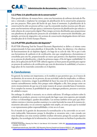 Administración de documentos y archivos. Textos fundamentales
2Normativadereferencia
64
5.2.2 Plato 2.0: planificación de la conservación92
Plato puede definirse, de manera breve, como una herramienta de software derivada de Pla-
nets y orientada a implantar las estrategias de planificación de la conservación propuestas
por este proyecto. Plato parte del hecho de que, hasta el momento, la planificación de la
conservación ha sido un proceso ad hoc y que ha consumido muchos recursos; por ello pro-
pone una herramienta web que apoya y automatiza el proceso de planificación que subyace a
todo esfuerzo de conservación digital. Plato integra servicios distribuidos para proporcionar
una plataforma de planificación proactiva de actividades de conservación distribuidas, por
ejemplo, servicios de migración o de acciones de conservación desplegadas dentro del men-
cionado plan de la Unión Europea Planets.
5.2.3 PLATTER: planificación del depósito93
PLATTER (Planning Tool for Trusted Electronic Repositories) se define a sí mismo como
proporcionando la base para planificar el desarrollo, los fines, los objetivos y los objetivos
de funcionamiento de un depósito digital, a lo largo de su ciclo de vida. No es por sí solo
una herramienta de auditoría ni de certificación, sino que complementa a herramientas sí
concebidas para este fin, proporcionando un marco que permita a los depósitos incorporar
en su proceso de planificación, y desde las primeras etapas, el fin de lograr confiabilidad. Es
decir, de la aplicación de PLATTER debería seguirse un buen punto de partida para superar
un proceso de auditoría o de certificación que trate de determinar la usabilidad y el acceso a
largo plazo de los materiales contenidos en el depósito.
6. Conclusiones
En general, las normas son importantes, en la medida en que permiten que, en el marco de
un dominio, de un sector, de un proceso, de una actividad, todos los implicados, en diferen-
tes lugares y momentos, tengan la posibilidad de hacer las cosas de la misma manera, o de
manera razonablemente similar, bien porque están obligados a ello, bien porque existe un
cierto reconocimiento de que esa es la mejor manera de actuar conocida hasta el momento.
Si se cumplen las normas, la posibilidad de que se obtengan productos, procesos o servicios
de calidad es mayor.
Sin embargo, la calidad, si necesaria, no es criterio suficiente. El enfoque exclusivo sobre la
calidad de un producto, proceso o servicio puede dar lugar a que otros aspectos, por ejemplo
el ético o el deontológico, queden descuidados. Las normas también sirven para que obser-
vadores externos o internos puedan examinar si se están haciendo las cosas de la manera téc-
nicamente adecuada y en un contexto regulador más amplio, así como para que la sociedad
o sus representantes pidan responsabilidades, si éste no es el caso.
En el mundo de la gestión de documentos la normalización se ha convertido en un terri-
torio inabarcable, básicamente porque la disciplina se encuentra más y más cruzada con
otras disciplinas con otras normas también resultan relevantes; porque los actuales espacios
digitales y las tecnologías de la información y las comunicaciones no facilitan la producción
92 Planets Preservation: Planning Tool: Plato 2.0: User Manual. VO.8. November 7, 2008. URL: http://www.ifs.tuwien.ac.at/dp/plato
(Consulta: 10-11-2010)
93 DigitalPreservationEurope, (April 2008), “DPE Repository Planning Checklist and Guidance DPED3.2”. URL: http://www.digital-
preservationeurope.eu/publications/reports/Repository_Planning_Checklist_and_Guidance.pdf (Consulta: 10-11-2010)
 