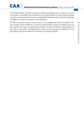 Administración de documentos y archivos. Textos fundamentales
2Normativadereferencia
65
de documentos fijos y estables; y porque el sistema está dejando de ser también un sistema
reconocible y controlable, para convertirse en un espacio difuso en el que muchos sistemas
conviven y se interconectan de manera continuada. Fenómenos como el Cloud Computing
o la Web 2.0 vendrían a corroborar estas tendencias.
Por ello, las mejoras normas, a nuestro juicio, no son aquellas que mejor nos ayudan a eje-
cutar nuestras tareas cotidianas en nuestros convencionales entornos de trabajo, sino más
bien aquellas que mejor nos equipan para abordar un espacio de límites inabarcables en el
que, muy a corto plazo, desempeñaremos nuestra tarea de garantes de evidencia. Es esta
perspectiva la que se ha tratado de transmitir en el presente capítulo.
 