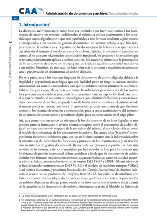 Administración de documentos y archivos. Textos fundamentales
3Funciones,procesosyrequisitos
68
1. Introducción1
	
La disciplina archivística tiene como base este capítulo y sin hacer caso omiso a los docu-
mentos de archivo en soportes tradicionales, el mismo se enfoca mayormente a los mate-
riales que nacen digitalmente o que son transferidos a este formato mediante algún proceso
e incorporados a un sistema de gestión documental. Lo anterior debido a que han sido,
precisamente la archivística y la gestión de los documentos las herramientas que vienen a
dar solución al manejo de los documentos de archivo digitales. Es así que en la gestión do-
cumental los aspectos relacionados con el análisis funcional, los procesos y los requisitos que
se revisan, prácticamente aplican a ambos soportes. No sucede lo mismo con la preservación
de los documentos de archivo en el largo plazo, es decir, de aquellos que podrán transferirse
a un archivo histórico, en este caso, se hará referencia a procesos y requisitos relacionados
con la preservación de documentos de archivo digitales.
Por otra parte, ante a los retos que implican los documentos de archivo digitales debido a la
fragilidad y dependencia tecnológica que con facilidad pone en riesgo su acceso, creación,
conservación así como las necesidades para que los mismos puedan mantenerse auténticos,
fiables e íntegros es que, ahora, más que nunca, las soluciones giran alrededor de los contro-
les y procesos que se establezcan a partir de su creación y hasta su disposición final. Por tanto,
el objeto de estudio, el conjunto de datos digitales con información llamado y caracterizado
como documento de archivo, no puede verse de forma aislada, sino desde el entorno donde
el mismo pueda ser creado, controlado y conservado, es decir un sistema de gestión docu-
mental (o los sistemas de creación y conservación) para la etapa administrativa del mismo o
en un sistema de preservación o repositorio digital para su preservación en el largo plazo.
Así, para contar con un marco de referencia de los documentos de archivo digitales en una
primera parte se introducen y revisan ciertos conceptos sobre el documento de archivo di-
gital y se hace una revisión respecto de la naturaleza del mismo, el su ciclo de vida así como
el modelo de continuidad de los documentos de archivo. En cuanto a las “funciones” se pro-
porcionan elementos suficientes para que los archivistas cuenten con la información sobre
la importancia de identificar las funciones y procesos en las organizaciones y su relación
con los sistemas de gestión documental. Respecto de los “procesos y requisitos”, se hace una
revisión de las normas, criterios y requisitos que han servido de base para los procesos que
los sistemas de gestión documental deben considerar a fin de que los documentos de archivo
digitales y en formato tradicional mantengan sus características, así como su utilidad presen-
te y futura. Así, se comentan brevemente las normas ISO 15489 y 23081.2
Mayor referencia
se hace al estándar norteamericano DoD 5015.2 y el modelo de requisitos europeo MoReQ
2 así como a los normas y requisitos funcionales del Consejo Internacional de Archivos. Ade-
más, se revisan varios productos del Proyecto InterPARES, los cuales se desarrollaron con
base en el conocimiento adquirido a través de investigaciones orientadas a la preservación
de archivos digitales en el largo plazo, donde se ha visto que la preservación se inicia a partir
de la creación de los documentos de archivo. Finalmente se revisa el Modelo de Referencia
1	 La autora desea agradecer a Jovv Valdespino por su apoyo con textos del Modelo de referencia OAIS.
2	 No obstante la existencia de un capítulo destinado a normatividad, se ha decidido comentar acerca de las normas IS0 15489,
13081 y 26122 debido a que éstas se encuentran íntimamente ligadas a las funciones, los procesos y los requisitos. No sería
posible hablar de las funciones sin tocar lo que corresponde a la ISO 26122, tampoco resulta congruente hablar de procesos
y requisitos sin incluir lo que señalan las ISO’s 15489 y 23081, puesto que de alguna manera tanto los criterios como modelos
tienen estrecha interrelación en cuanto a los procesos relacionados con la gestión de documentos.
 