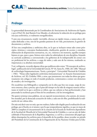 Administración de documentos y archivos. Textos fundamentales
Prólogo
6
Prólogo
La generosidad demostrada por la Coordinadora de Asociaciones de Archiveros de España
y por el Prof. Dr. José Ramón Cruz Mundet, al solicitarme la redacción de un prólogo para
esta joya archivística, es realmente enorgullecedora.
Y ante esta circunstancia, resultó inevitable, efectuar un rápido vistazo, a tantos años y dé-
cadas dedicadas a ésta, una de las grandes pasiones de mi vida, precisamente, la gestión de
documentos y archivos.
Al leer esta completísima y ambiciosa obra, en la que se incluyen temas tales como prin-
cipios, términos y conceptos fundamentales, clasificación, gestión de accesos y consultas,
elaboración de disposiciones normativas, etc, etc, vinieron a mi memoria, aquellos tiempos
lejanos en que, paso a paso, fuimos entre todos los admiradores de esta disciplina, forjando
su currícula académica y convenciendo a los gobiernos de lo indispensable de contar con
un profesional de los archivos, a cargo de todos y cada uno de los mismos, resaltando su
importancia y su absoluta necesariedad.
Y así, verbigracia, recuerdo algunas obras que publicara tales como: “El concepto de archivo-
logía”, publicación de la Universidad del Litoral, Nº 44, Santa Fe, 1960, 261-288; “Manual
de archivología hispanoamericana. Teoría y principios”. Universidad Nacional de Córdoba
– 1961; “Notas sobre legislación archivística latinoamericana” en Anuario Interamericano
de Archivos, vol. XI, Córdoba 1984; y otras, que juntamente con todas las obras que gene-
rosamente mis colegas en todo el mundo producían, comenzamos a contar con elementos
de estudio y de investigación.
De escudriñar esta bibliografía y compararla con la obra que hoy nos ocupa, surge de ma-
nera concreta, clara y precisa, que el paso del tiempo no ha sido de ninguna manera infruc-
tuoso ni inútil en lo que a archivos se refiere, que sus cultores se han perfeccionado y han
procurado la excelencia para el bien de los estudiantes y de los investigadores.
No quiero terminar estas palabras, sin un especial reconocimiento a los autores, de renom-
bre mundial, por la destacada actuación de todos y cada uno de ellos, posibilitando la reali-
zación de tan valiosa obra.
De más está decir una vez más, que me enaltece, haber sido elegido para la realización de este
prólogo, por el hecho en sí mismo y por lo que temporalmente significa, ya que en mayo de
2009 se cumpliera el cincuentenario de la creación de la Escuela de Archiveros dependiente
de la Facultad de Filosofía de la Universidad Nacional de Córdoba y a casi un año de haber
celebrado el bicentenario de la República Argentina; y a tal fin y conscientes del papel que
deben desempeñar los archivos para el desarrollo de los pueblos, deseo recordar un párrafo
del Preámbulo de la Constitución de la Organización de las Naciones Unidas para la Edu-
 