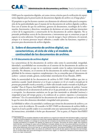 Administración de documentos y archivos. Textos fundamentales
3Funciones,procesosyrequisitos
69
OAIS para los repositorios digitales, así como ciertos criterios para la verificación de reposi-
torios digitales para la preservación de documentos digitales de archivo en el largo plazo.3
El propósito es que los lectores cuenten con elementos de referencia útiles para la compren-
sión de las particularidades que el manejo de los documentos de archivo digitales conlleva.
Esto con el ánimo de que los archivistas, gestores de documentos, tecnólogos de la infor-
mación, funcionarios y directivos, tomadores de decisiones así como auditores interactúen
a favor de la organización y conservación de los documentos de archivo digitales. No se
pretende profundizar acerca de los documentos e instrumentos que se comentan ya que el
espacio no sería suficiente. En principio se trata de recoger y hacer referencia a lo esencial,
aunque si se intenta provocar mayor reflexión y estudio sobre las funciones, requisitos y
procesos para documentos de archivo digitales.
2.	 Sobre el documento de archivo digital, sus
características, el ciclo de vida y el modelo de
continuidad de los documentos de archivo.
2.1 El documento de archivo digital
Las características de los documentos de archivo tales como la autenticidad, integridad,
identidad y accesibilidad son reconocidas en el entorno de los documentos de archivo en
soportes tradicionales ya que no se cuestionan cuando existe la cadena interrumpida de
custodia. No obstante, en el entorno de los documentos de archivo digital, ante la intan-
gibilidad de los mismos requieren complementar a las ya conocidas para el documento de
archivo - carácter seriado, génesis, exclusividad, interrelación-(Cruz Mundet, 2009).
Sobre la autenticidad de los documentos de archivo la ISO 15489 establece que éste es
auténtico cuando “puede demostrar a) ser lo que se propone ser; b) ser creado o enviado por la
persona que pretendió crearlo y enviarlo; y c) haber sido enviado creado o enviado en la fecha pre-
tendida.” Para el Proyecto InterPARES la autenticidad de un documento de archivo “consiste
en la acreditación de un documento de archivo de ser lo que pretende ser, estar libre de alteración
o corrupción. Los documentos auténticos son los que han mantenido su identidad (unívoca) e
integridad al paso del tiempo gracias a la evidencia de su carácter, requisitos o circunstancias
inherentes”. En sí la autenticidad de los documentos de archivo será mayor en la medida en
la que los otros dos elementos identidad e integridad estén presentes.
La fiabilidad se refiere a la autoridad y confianza que tienen los documentos de archivo y, en
su caso, servir de evidencia. De acuerdo a la ISO 15489 un documento de archivo fiable es
“aquel en el cual es posible confiar en su contenido como una representación completa y precisa de
las transacciones, actividades o hechos que documentan”. Por su parte, el Proyecto InterPARES
3	 Cabe señalar que los conceptos utilizados en este capítulo en su mayoría son traducción libre del idioma inglés y, al igual que
sucede en el idioma español, el nombrar a la misma cosa mediante diferentes conceptos es constante. Cuando ha sido posible
se han unificado conceptos, sin embargo en la traducción de conceptos de documentos técnicos se ha intentado respetar el
concepto equivalente en el español. Por ejemplo se intenta que el concepto “documento de archivo digital” sea el genérico
dentro del texto, sin embargo en casos como en MoReq2 el concepto utilizado es el de “documento electrónico de archivo” el
mismo se ha mantenido. Sobre todo se mantienen conceptos que podrían parecer similares pero conceptualmente pudieran
tener ciertas diferencias como lo es el caso de “un sistema de preservación” que propone InterPARES o los “repositorios digita-
les” de los que trata el Modelo OAIS y los criterios de certificación. No es tema de este capítulo el abordaje de la terminología,
pero si conviene dejar claro que la terminología en el entorno de lo “digital” o lo “electrónico” demanda de serios esfuerzos que
sirvan a su mejor comprensión.
 