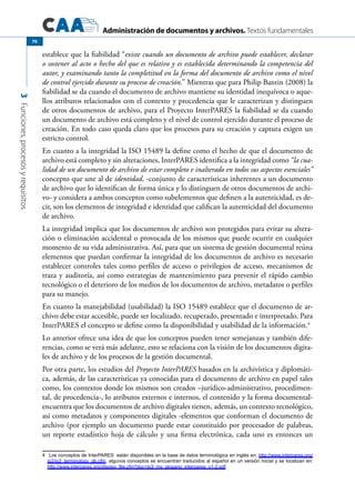 Administración de documentos y archivos. Textos fundamentales
3Funciones,procesosyrequisitos
70
establece que la fiabilidad “existe cuando un documento de archivo puede establecer, declarar
o sostener al acto o hecho del que es relativo y es establecida determinando la competencia del
autor, y examinando tanto la completitud en la forma del documento de archivo como el nivel
de control ejercido durante su proceso de creación.” Mientras que para Philip Bantin (2008) la
fiabilidad se da cuando el documento de archivo mantiene su identidad inequívoca o aque-
llos atributos relacionados con el contexto y procedencia que le caracterizan y distinguen
de otros documentos de archivo, para el Proyecto InterPARES la fiabilidad se da cuando
un documento de archivo está completo y el nivel de control ejercido durante el proceso de
creación. En todo caso queda claro que los procesos para su creación y captura exigen un
estricto control.
En cuanto a la integridad la ISO 15489 la define como el hecho de que el documento de
archivo está completo y sin alteraciones, InterPARES identifica a la integridad como “la cua-
lidad de un documento de archivo de estar completo e inalterado en todos sus aspectos esenciales”
concepto que une al de identidad, -conjunto de características inherentes a un documento
de archivo que lo identifican de forma única y lo distinguen de otros documentos de archi-
vo- y considera a ambos conceptos como subelementos que definen a la autenticidad, es de-
cir, son los elementos de integridad e identidad que califican la autenticidad del documento
de archivo.
La integridad implica que los documentos de archivo son protegidos para evitar su altera-
ción o eliminación accidental o provocada de los mismos que puede ocurrir en cualquier
momento de su vida administrativa. Así, para que un sistema de gestión documental reúna
elementos que puedan confirmar la integridad de los documentos de archivo es necesario
establecer controles tales como perfiles de acceso o privilegios de acceso, mecanismos de
traza y auditoría, así como estrategias de mantenimiento para prevenir el rápido cambio
tecnológico o el deterioro de los medios de los documentos de archivo, metadatos o perfiles
para su manejo.
En cuanto la manejabilidad (usabilidad) la ISO 15489 establece que el documento de ar-
chivo debe estar accesible, puede ser localizado, recuperado, presentado e interpretado. Para
InterPARES el concepto se define como la disponibilidad y usabilidad de la información.4
Lo anterior ofrece una idea de que los conceptos pueden tener semejanzas y también dife-
rencias, como se verá más adelante, esto se relaciona con la visión de los documentos digita-
les de archivo y de los procesos de la gestión documental.
Por otra parte, los estudios del Proyecto InterPARES basados en la archivística y diplomáti-
ca, además, de las características ya conocidas para el documento de archivo en papel tales
como, los contextos donde los mismos son creados –jurídico-administrativo, procedimen-
tal, de procedencia-, lo atributos externos e internos, el contenido y la forma documental-
encuentra que los documentos de archivo digitales tienen, además, un contexto tecnológico,
así como metadatos y componentes digitales -elementos que conforman el documento de
archivo (por ejemplo un documento puede estar constituido por procesador de palabras,
un reporte estadístico hoja de cálculo y una firma electrónica, cada uno es entonces un
4	 Los conceptos de InterPARES están disponibles en la base de datos terminológica en inglés en: http://www.interpares.org/
ip2/ip2_terminology_db.cfm, algunos conceptos se encuentran traducidos al español en un versión inicial y se localizan en:
http://www.interpares.org/display_file.cfm?doc=ip3_mx_glosario_interpares_v1-2.pdf
 