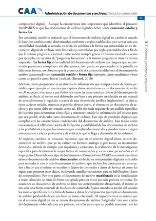 Administración de documentos y archivos. Textos fundamentales
3Funciones,procesosyrequisitos
71
componente digital)-. Aunque la característica más importante que identificó el proyecto
InterPARES es que los documentos de archivo digitales deben tener contenido estable y
forma fija.
Por contenido estable se entiende que el documento de archivo digital no cambia o cuando
lo hace, los cambios están determinados conforme a reglas establecidas, por contar con una
variabilidad vinculada o acotada, es decir, los cambios a la forma y/o contendido de un do-
cumento digital de archivo están limitados y controlados por reglas preestablecidas a fin de
que la misma pregunta, solicitud o interacción siempre genere el mismo resultado – como
por ejemplo, en un sitio de “preguntas frecuentes” a la misma pregunta se tiene la misma
respuesta-. La forma fija es la cualidad del documento de archivo que asegura que su con-
tenido permanece completo y sin alteraciones, éste puede ser presentado en la pantalla en
diferentes formas, no obstante que la presentación documental es diferente al documento de
archivo almacenado con contenido estable y forma fija (ejemplo, datos estadísticos vistos
como un pastel o como barras o tablas). (Barnard, 2010)
Además, cabría preguntarse si un sistema de información que recupera datos de forma pe-
riódica –por ejemplo un sistema que captura datos estadísticos- es un documento de archi-
vo. Al respecto, si se acepta que el sistema reúne las características típicas del documento de
archivo, es decir, al menos está elaborado con base a un proceso establecido en un manual
de procedimientos y regulado a través de una disposición jurídica (reglamento), es único,
tiene carácter seriado, entonces es posible afirmar que si, el sistema es un documento de ar-
chivo y por tanto debe ser tratado como tal. Ello sin duda requiere de un análisis específico
del sistema para determinar cómo fijar y mantener estable la información del mismo para
que sea posible declararlo como documento de archivo. Este tipo de entidades digitales que
cumplen con las características tradicionales del documento de archivo, han traído como
consecuencia el reflexionar acerca de la fijación y estabilidad de los documentos de archivo
y las posibilidades de que los mismos sigan cumpliendo como tales y puedan tener en algún
momento ese carácter probatorio y de evidencia que se llega a demandar de los mismos.
Al respecto, también es necesario reconocer que en el entorno digital ahora existen do-
cumentos de archivo que ya no existen en formato análogo y, por tanto, su tratamiento
demanda, además de cumplir con requisitos y estándares, la realización de la investigación
específica para determinar la mejor forma de conservarlos y, en su caso, preservarlos en el
largo plazo. Dentro de este tipo de documentos el Proyecto InterPARES encontró que ahora
existen documentos de archivo almacenados, es decir, los componentes digitales utilizados
para reproducir uno o más documentos de archivo, que incluye los datos para ser procesa-
dos a fin de que el mismo se manifieste (datos de contenido y datos de forma) así como las
reglas para procesar estos datos, incluyendo aquellas variaciones para su habilitación (datos
de composición). Por otra parte, el documento de archivo manifestado es la visualización
o materialización de éstos de forma apropiada para ser vistos por una persona o sistema. En
ocasiones un documento de archivo no tiene un correspondiente almacenado, el mismo es
tan solo una forma recreada de los datos de contenido fijados cuando la acción del usuario
los asocia específicamente a datos de forma y datos de composición (ejemplo un documento
de archivo producido desde una base de datos relacional). Al respecto conviene señalar que
en el entorno digital ya no se tienen documentos de archivo “originales” tan solo copias
del documento elaborado por vez primera, en si lo único que es posible mantener son las
 