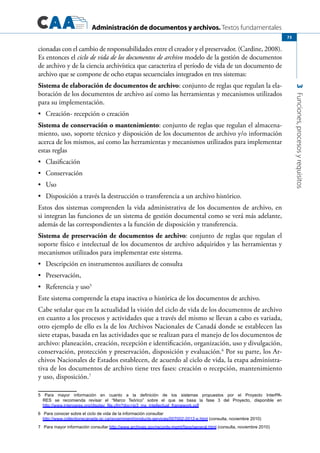 Administración de documentos y archivos. Textos fundamentales
3Funciones,procesosyrequisitos
73
cionadas con el cambio de responsabilidades entre el creador y el preservador. (Cardine, 2008).
Es entonces el ciclo de vida de los documentos de archivo modelo de la gestión de documentos
de archivo y de la ciencia archivística que caracteriza el período de vida de un documento de
archivo que se compone de ocho etapas secuenciales integrados en tres sistemas:
Sistema de elaboración de documentos de archivo: conjunto de reglas que regulan la ela-
boración de los documentos de archivo así como las herramientas y mecanismos utilizados
para su implementación.
	 Creación- recepción o creación•	
Sistema de conservación o mantenimiento: conjunto de reglas que regulan el almacena-
miento, uso, soporte técnico y disposición de los documentos de archivo y/o información
acerca de los mismos, así como las herramientas y mecanismos utilizados para implementar
estas reglas
	 Clasificación•	
	 Conservación•	
	 Uso•	
	 Disposición a través la destrucción o transferencia a un archivo histórico.•	
Estos dos sistemas comprenden la vida administrativa de los documentos de archivo, en
si integran las funciones de un sistema de gestión documental como se verá más adelante,
además de las correspondientes a la función de disposición y transferencia.
Sistema de preservación de documentos de archivo: conjunto de reglas que regulan el
soporte físico e intelectual de los documentos de archivo adquiridos y las herramientas y
mecanismos utilizados para implementar este sistema.
	 Descripción en instrumentos auxiliares de consulta•	
	 Preservación,•	
	 Referencia y uso•	 5
Este sistema comprende la etapa inactiva o histórica de los documentos de archivo.
Cabe señalar que en la actualidad la visión del ciclo de vida de los documentos de archivo
en cuanto a los procesos y actividades que a través del mismo se llevan a cabo es variada,
otro ejemplo de ello es la de los Archivos Nacionales de Canadá donde se establecen las
siete etapas, basada en las actividades que se realizan para el manejo de los documentos de
archivo: planeación, creación, recepción e identificación, organización, uso y divulgación,
conservación, protección y preservación, disposición y evaluación.6
Por su parte, los Ar-
chivos Nacionales de Estados establecen, de acuerdo al ciclo de vida, la etapa administra-
tiva de los documentos de archivo tiene tres fases: creación o recepción, mantenimiento
y uso, disposición.7
5 Para mayor información en cuanto a la definición de los sistemas propuestos por el Proyecto InterPA-
RES se recomienda revisar el “Marco Teórico” sobre el que se basa la fase 3 del Proyecto, disponible en
http://www.interpares.org/display_file.cfm?doc=ip3_mx_intellectual_framework.pdf
6	 Para conocer sobre el ciclo de vida de la información consultar
http://www.collectionscanada.gc.ca/government/products-services/007002-2012-e.html (consulta, noviembre 2010)
7	 Para mayor información consultar http://www.archives.gov/records-mgmt/faqs/general.html (consulta, noviembre 2010)
 