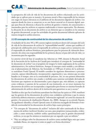 Administración de documentos y archivos. Textos fundamentales
3Funciones,procesosyrequisitos
74
La perspectiva del ciclo de vida de los documentos de archivo relacionada con las activi-
dades que se aplican para su manejo y la persona moral o física responsable de los mismos
son rasgos de mayor relevancia en el ambiente de los documentos digitales de archivo. Los
espacios donde los éstos se conservan ya no son factor esencial en el entorno digital, aun-
que para fines de eficiencia y eficacia los archivos de gestión o trámite, de concentración o
intermedios para los archivos en soportes tradicionales si tienen repercusión. No obstante,
la ubicación de un documento de archivo es un elemento que se considera en los sistemas
de gestión documental, ya que las actividades de gestión documental deberán aplicarse de
manera integral en ambos entornos.
2.3 El concepto de continuidad de los documentos de archivo
A mediados de los años 50’s y 80’s autores ingleses introducen dentro del concepto del ciclo
de vida de los documentos de archivo la “responsabilidad movible”, misma que establece el
principio de colaboración entre el responsable de archivos en etapas activa y semiactiva con
el responsable de archivos históricos, principalmente para los procesos de valoración docu-
mental y de cómo esta responsabilidad de los primeros decrece al paso del ciclo de vida y se
incrementa para los segundos.
Lo anterior sirvió de base al canadiense Jay Atherton en 1985, durante la Reunión Anual
de la Asociación de los Archivos de Canadá para introducir el concepto de “continuidad de
los documentos de archivo” con el propósito de integrar la visión anglosajona de los archivos
administrativos y los archivos históricos. Aunque el concepto como modelo y con diferen-
cias al planteamiento de Atherton, fue formulado en 1990 por el teórico de la archivísti-
ca australiano Frank Upward. El modelo considera las siguientes dimensiones o procesos:
creación, captura (identificación, incorporación), organización y uso, mismos que no están
basados en el tiempo, sino en la continuidad de procesos. Así, en una primera dimensión
los documentos de archivo son creados o recibidos para sustentar actividades derivadas de
funciones que requieren ser documentadas y para asegurar que, más adelante, se capturan
como evidencia y sustento de las acciones de una institución, en un tercer momento los
documentos de archivo son incorporados y organizados para formar en sistemas formales de
administración de archivos dentro de la institución para garantizar su uso y acceso.8
También se dice que fue el archivista australiano Ian MacLean fue quien en 1950, manifestó
que los gestores de los documentos de archivo eran verdaderos archivistas y que la ciencia
archivística debería orientarse a estudiar la “información registrada” así como los sistemas de
gestión y los procesos de clasificación.(Xiaomi, An, 2008). Aunque en su artículo Xiaomi,
An igualmente identifica a Frank Upward como el archivista encargado de formular el mo-
delo de continuidad de los documentos de archivo bajo cuatro principios:
	 “Un concepto de “documento de archivo” inclusivo del valor continuado de los docu-•	
mentos de archivo (archivos) fortalece sus usos, para propósitos transaccionales, eviden-
ciales y como memoria, también unifica aproximaciones para la gestión documental/
archivos, ya sea que los mismos se mantienen por un segundo o por un milenio.”
	 “Hay un enfoque sobre los documentos de archivo como entidad lógica más que como•	
entidades físicas, sin importar si están en papel o en forma electrónica.”
8	 Ibid. 4, pp. 9-10.
 