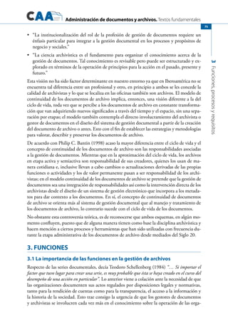 Administración de documentos y archivos. Textos fundamentales
3Funciones,procesosyrequisitos
75
	 “La institucionalización del rol de la profesión de gestión de documentos requiere un•	
énfasis particular para integrar a la gestión documental en los procesos y propósitos de
negocio y sociales.”
	 “La ciencia archivística es el fundamento para organizar el conocimiento acerca de la•	
gestión de documentos. Tal conocimiento es revisable pero puede ser estructurado y ex-
plorado en términos de la operación de principios para la acción en el pasado, presente y
futuro.”
Esta visión no ha sido factor determinante en nuestro entorno ya que en Iberoamérica no se
encuentra tal diferencia entre un profesional y otro, en principio a ambos se les concede la
calidad de archivistas y lo que se localiza en las oficinas también son archivos. El modelo de
continuidad de los documentos de archivo implica, entonces, una visión diferente a la del
ciclo de vida, toda vez que se percibe a los documentos de archivo en constante transforma-
ción que van adquiriendo nuevos significados a través del tiempo y el espacio, sin una sepa-
ración por etapas; el modelo también contempla el directo involucramiento del archivista o
gestor de documentos en el diseño del sistema de gestión documental a partir de la creación
del documento de archivo o antes. Esto con el fin de establecer las estrategias y metodologías
para valorar, describir y preservar los documentos de archivo.
De acuerdo con Philip C. Bantin (1998) acaso la mayor diferencia entre el ciclo de vida y el
concepto de continuidad de los documentos de archivo son las responsabilidades asociadas
a la gestión de documentos. Mientras que en la aproximación del ciclo de vida, los archivos
en etapa activa y semiactiva son responsabilidad de sus creadores, quienes los usan de ma-
nera cotidiana e, inclusive llevan a cabo cambios o actualizaciones derivadas de las propias
funciones o actividades y los de valor permanente pasan a ser responsabilidad de los archi-
vistas; en el modelo continuidad de los documentos de archivo se pretende que la gestión de
documentos sea una integración de responsabilidades así como la intervención directa de los
archivistas desde el diseño de un sistema de gestión electrónico que incorpora a los metada-
tos para dar contexto a los documentos. En sí, el concepto de continuidad de documentos
de archivo se orienta más al sistema de gestión documental que al manejo y tratamiento de
los documentos de archivo, lo contrario sucede con el ciclo de vida de los documentos.
No obstante esta controversia teórica, es de reconocerse que ambos esquemas, en algún mo-
mento confluyen, puesto que de alguna manera tienen como base la disciplina archivística y
hacen mención a ciertos procesos y herramientas que han sido utilizadas con frecuencia du-
rante la etapa administrativa de los documentos de archivo desde mediados del Siglo 20.
3. FUNCIONES
3.1 La importancia de las funciones en la gestión de archivos
Respecto de las series documentales, decía Teodoro Schellenberg (1984) “… Si importar el
factor que tuvo lugar para crear una serie, es muy probable que ésta se haya creado en el curso del
desempeño de una acción en particular”. Lo anterior viene a colación ante la necesidad de que
las organizaciones documenten sus actos regulados por disposiciones legales y normativas,
tanto para la rendición de cuentas como para la transparencia, el acceso a la información y
la historia de la sociedad. Esto trae consigo la urgencia de que los gestores de documentos
y archivistas se involucren cada vez más en el conocimiento sobre la operación de las orga-
 