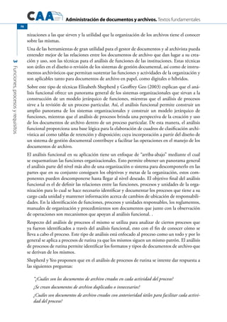 Administración de documentos y archivos. Textos fundamentales
3Funciones,procesosyrequisitos
76
nizaciones a las que sirven y la utilidad que la organización de los archivos tiene el conocer
sobre las mismas.
Una de las herramientas de gran utilidad para el gestor de documentos y al archivista pueda
entender mejor de las relaciones entre los documentos de archivo que dan lugar a su crea-
ción y uso, son las técnicas para el análisis de funciones de las instituciones. Estas técnicas
son útiles en el diseño o revisión de los sistemas de gestión documental, así como de instru-
mentos archivísticos que permitan sustentar las funciones y actividades de la organización y
son aplicables tanto para documentos de archivo en papel, como digitales o híbridos.
Sobre este tipo de técnicas Elizabeth Shepherd y Geoffrey Geo (2003) explican que el aná-
lisis funcional ofrece un panorama general de los sistemas organizacionales que sirvan a la
construcción de un modelo jerárquico de funciones, mientras que el análisis de procesos
sirve a la revisión de un proceso particular. Así, el análisis funcional permite construir un
amplio panorama de los sistemas organizacionales y construir un modelo jerárquico de
funciones, mientras que el análisis de procesos brinda una perspectiva de la creación y uso
de los documentos de archivo dentro de un proceso particular. De esta manera, el análisis
funcional proporciona una base lógica para la elaboración de cuadros de clasificación archi-
vística así como tablas de retención y disposición; cuya incorporación a partir del diseño de
un sistema de gestión documental contribuye a facilitar las operaciones en el manejo de los
documentos de archivo.
El análisis funcional en su aplicación tiene un enfoque de “arriba-abajo” mediante el cual
se esquematizan las funciones organizacionales. Esto permite obtener un panorama general
el análisis parte del nivel más alto de una organización o sistema para descomponerlo en las
partes que en su conjunto consiguen los objetivos y metas de la organización, estos com-
ponentes pueden descomponerse hasta llegar al nivel deseado. El objetivo final del análisis
funcional es el de definir las relaciones entre las funciones, procesos y unidades de la orga-
nización para lo cual se hace necesario identificar y documentar los procesos que tiene a su
cargo cada unidad y mantener información acerca de cambios de ubicación de responsabili-
dades. En la identificación de funciones, procesos y unidades responsables, los reglamentos,
manuales de organización y procedimientos son documentos que junto con la observación
de operaciones son mecanismos que apoyan al análisis funcional. .
Respecto del análisis de procesos el mismo se utiliza para analizar de ciertos procesos que
ya fueron identificados a través del análisis funcional, esto con el fin de conocer cómo se
lleva a cabo el proceso. Este tipo de análisis está enfocado al proceso como un todo y por lo
general se aplica a procesos de rutina ya que los mismos siguen un mismo patrón. El análisis
de procesos de rutina permite identificar los formatos y tipos de documentos de archivo que
se derivan de los mismos.
Shepherd y Yeo proponen que en el análisis de procesos de rutina se intente dar respuesta a
las siguientes preguntas:
“¿Cuáles son los documentos de archivo creados en cada actividad del proceso?
¿Se crean documentos de archivo duplicados o innecesarios?
¿Cuáles son documentos de archivo creados con anterioridad útiles para facilitar cada activi-
dad del proceso?
 