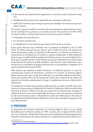 Administración de documentos y archivos. Textos fundamentales
3Funciones,procesosyrequisitos
78
	 Determinación de las funciones de la organización a través de las cuales se alcanzan los obje-•	
tivos.
	 Identificación de los procesos de la organización que constituyen esas funciones.•	
	 Análisis de los elementos que constituyen el proceso para identificar las transacciones que cons-•	
tituyen el proceso.
Por su parte, respecto al análisis secuencial (o de procesos) permite esquematizar las secuen-
cias de actividades de un proceso y sus vínculos con otros. De acuerdo con la ISO 15489,
este tipo de análisis es útil para determinar las secuencias y permite establecer:
	 El desempeño de rutina del proceso.•	
	 Las variaciones más frecuentes.•	
	 La identificación de otras variaciones que requieren intervención no rutinaria.•	
Como puede observarse hay similitudes entre la propuesta de Shepherd y Yeo y la ISO
26122. En última instancia hay que observar que el análisis funcional o de procesos son
nuevas herramientas a aplicar en la gestión de documentos y no obstante su necesaria ins-
trumentación en los documentos de archivo en soportes tradicionales, se debe enfatizar la
relevancia que un análisis desde la perspectiva archivística tiene en el entorno digital. Esto a
fin de que en aquellos sistemas y bases de datos que generan información con características
de documentos de archivo sea posible identificar, tanto formatos como información repre-
sentativa de las actividades que puedan posteriormente ser jerarquizados e integrados en el
sistema de gestión documental (SGD).
Debe aclararse que mediante el análisis funcional o el análisis de procesos, en tanto he-
rramientas para el gestor de documentos o archivista no se intenta, en momento alguno,
diseñar procesos que están a cargo del creador pero si se pretende analizar los elementos y
factores que pueden afectar los documentos de archivo que se derivan de los mismos los
cuales de no controlarse pueden poner en riesgo el cumplimiento de metas y objetivos de la
organización.
Un ejemplo de un análisis funcional para la elaboración de un cuadro de clasificación archi-
vística es el Instructivo para la Elaboración del Cuadro de Clasificación Archivística del Archivo
General de la Nación en México. El mismo aún requiere de ser mejorado para incorporar la
realización de entrevistas con los responsables de procesos, entre otros aspectos, no obstante
ha sido una herramienta útil en el desarrollo de cuadros de clasificación por funciones en
las dependencias del Poder Ejecutivo Federal al cual se le han vinculado las vigencias de las
series documentales. 9
4. PROCESOS
La importancia de la práctica archivística en el entorno digital se deja ver en un estudio
desarrollado por las Naciones Unidas en 1990, conocido como el reporte ACCIS, mismo
que estuvo orientado al desarrollo de directrices para la implementación de programas para
la gestión de documentos de archivo electrónicos, considerando para ello las prácticas tra-
9	 El instructivo se encuentra disponible en:
http://www.agn.gob.mx/menuprincipal/archivistica/pdf/instructivo_cuadro_de_clasificacion_abril06.pdf (consulta, octubre
2010)
 
