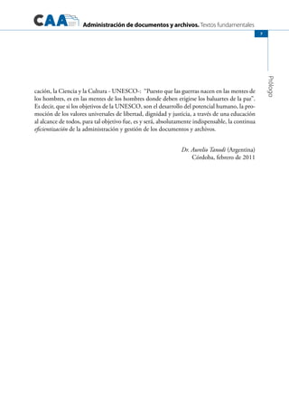 Administración de documentos y archivos. Textos fundamentales
Prólogo
7
cación, la Ciencia y la Cultura - UNESCO-: “Puesto que las guerras nacen en las mentes de
los hombres, es en las mentes de los hombres donde deben erigirse los baluartes de la paz”.
Es decir, que si los objetivos de la UNESCO, son el desarrollo del potencial humano, la pro-
moción de los valores universales de libertad, dignidad y justicia, a través de una educación
al alcance de todos, para tal objetivo fue, es y será, absolutamente indispensable, la continua
eficientización de la administración y gestión de los documentos y archivos.
Dr. Aurelio Tanodi (Argentina)
Córdoba, febrero de 2011
 
