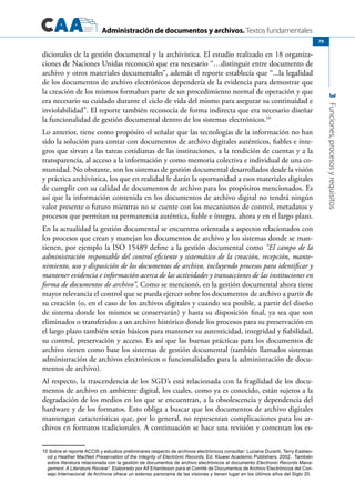 Administración de documentos y archivos. Textos fundamentales
3Funciones,procesosyrequisitos
79
dicionales de la gestión documental y la archivística. El estudio realizado en 18 organiza-
ciones de Naciones Unidas reconoció que era necesario “…distinguir entre documento de
archivo y otros materiales documentales”, además el reporte establecía que “...la legalidad
de los documentos de archivo electrónicos dependería de la evidencia para demostrar que
la creación de los mismos formaban parte de un procedimiento normal de operación y que
era necesario su cuidado durante el ciclo de vida del mismo para asegurar su continuidad e
inviolabilidad”. El reporte también reconocía de forma indirecta que era necesario diseñar
la funcionalidad de gestión documental dentro de los sistemas electrónicos.10
Lo anterior, tiene como propósito el señalar que las tecnologías de la información no han
sido la solución para contar con documentos de archivo digitales auténticos, fiables e ínte-
gros que sirvan a las tareas cotidianas de las instituciones, a la rendición de cuentas y a la
transparencia, al acceso a la información y como memoria colectiva e individual de una co-
munidad. No obstante, son los sistemas de gestión documental desarrollados desde la visión
y práctica archivística, los que en realidad le darán la oportunidad a esos materiales digitales
de cumplir con su calidad de documentos de archivo para los propósitos mencionados. Es
así que la información contenida en los documentos de archivo digital no tendrá ningún
valor presente o futuro mientras no se cuente con los mecanismos de control, metadatos y
procesos que permitan su permanencia auténtica, fiable e íntegra, ahora y en el largo plazo.
En la actualidad la gestión documental se encuentra orientada a aspectos relacionados con
los procesos que crean y manejan los documentos de archivo y los sistemas donde se man-
tienen, por ejemplo la ISO 15489 define a la gestión documental como “El campo de la
administración responsable del control eficiente y sistemático de la creación, recepción, mante-
nimiento, uso y disposición de los documentos de archivo, incluyendo procesos para identificar y
mantener evidencia e información acerca de las actividades y transacciones de las instituciones en
forma de documentos de archivo”. Como se mencionó, en la gestión documental ahora tiene
mayor relevancia el control que se pueda ejercer sobre los documentos de archivo a partir de
su creación (o, en el caso de los archivos digitales y cuando sea posible, a partir del diseño
de sistema donde los mismos se conservarán) y hasta su disposición final, ya sea que son
eliminados o transferidos a un archivo histórico donde los procesos para su preservación en
el largo plazo también serán básicos para mantener su autenticidad, integridad y fiabilidad,
su control, preservación y acceso. Es así que las buenas prácticas para los documentos de
archivo tienen como base los sistemas de gestión documental (también llamados sistemas
administración de archivos electrónicos o funcionalidades para la administración de docu-
mentos de archivo).
Al respecto, la trascendencia de los SGD’s está relacionada con la fragilidad de los docu-
mentos de archivo en ambiente digital, los cuales, como ya es conocido, están sujetos a la
degradación de los medios en los que se encuentran, a la obsolescencia y dependencia del
hardware y de los formatos. Esto obliga a buscar que los documentos de archivo digitales
mantengan características que, por lo general, no representan complicaciones para los ar-
chivos en formatos tradicionales. A continuación se hace una revisión y comentan los es-
10 Sobre el reporte ACCIS y estudios preliminares respecto de archivos electrónicos consultar: Luciana Duranti, Terry Eastwo-
od y Heather MacNeil Preservation of the Integrity of Electrónic Records, Ed. Kluwer Academic Publishers, 2002. También
sobre literatura relacionada con la gestión de documentos de archivo electrónicos el documento Electronic Records Mana-
gement. A Literature Review”. Elaborado por Alf Erlandsson para el Comité de Documentos de Archivo Electrónicos del Con-
sejo Internacional de Archivos ofrece un extenso panorama de las visiones y tienen lugar en los últimos años del Siglo 20.
 