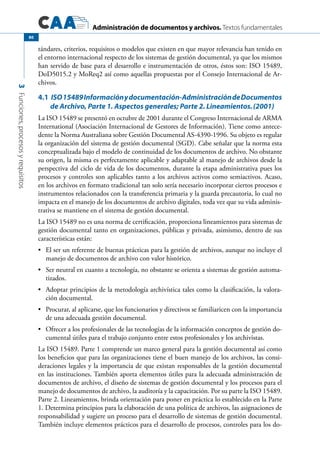 Administración de documentos y archivos. Textos fundamentales
3Funciones,procesosyrequisitos
80
tándares, criterios, requisitos o modelos que existen en que mayor relevancia han tenido en
el entorno internacional respecto de los sistemas de gestión documental, ya que los mismos
han servido de base para el desarrollo e instrumentación de otros, éstos son: ISO 15489,
DoD5015.2 y MoReq2 así como aquellas propuestas por el Consejo Internacional de Ar-
chivos.
4.1	ISO15489Informaciónydocumentación-AdministracióndeDocumentos
de Archivo, Parte 1. Aspectos generales; Parte 2. Lineamientos.(2001)
La ISO 15489 se presentó en octubre de 2001 durante el Congreso Internacional de ARMA
International (Asociación Internacional de Gestores de Información). Tiene como antece-
dente la Norma Australiana sobre Gestión Documental AS-4390-1996. Su objeto es regular
la organización del sistema de gestión documental (SGD). Cabe señalar que la norma esta
conceptualizada bajo el modelo de continuidad de los documentos de archivo. No obstante
su origen, la misma es perfectamente aplicable y adaptable al manejo de archivos desde la
perspectiva del ciclo de vida de los documentos, durante la etapa administrativa pues los
procesos y controles son aplicables tanto a los archivos activos como semiactivos. Acaso,
en los archivos en formato tradicional tan solo sería necesario incorporar ciertos procesos e
instrumentos relacionados con la transferencia primaria y la guarda precautoria, lo cual no
impacta en el manejo de los documentos de archivo digitales, toda vez que su vida adminis-
trativa se mantiene en el sistema de gestión documental.
La ISO 15489 no es una norma de certificación, proporciona lineamientos para sistemas de
gestión documental tanto en organizaciones, públicas y privada, asimismo, dentro de sus
características están:
	 El ser un referente de buenas prácticas para la gestión de archivos, aunque no incluye el•	
manejo de documentos de archivo con valor histórico.
	 Ser neutral en cuanto a tecnología, no obstante se orienta a sistemas de gestión automa-•	
tizados.
	 Adoptar principios de la metodología archivística tales como la clasificación, la valora-•	
ción documental.
	 Procurar, al aplicarse, que los funcionarios y directivos se familiaricen con la importancia•	
de una adecuada gestión documental.
	 Ofrecer a los profesionales de las tecnologías de la información conceptos de gestión do-•	
cumental útiles para el trabajo conjunto entre estos profesionales y los archivistas.
La ISO 15489. Parte 1 comprende un marco general para la gestión documental así como
los beneficios que para las organizaciones tiene el buen manejo de los archivos, las consi-
deraciones legales y la importancia de que existan responsables de la gestión documental
en las instituciones. También aporta elementos útiles para la adecuada administración de
documentos de archivo, el diseño de sistemas de gestión documental y los procesos para el
manejo de documentos de archivo, la auditoría y la capacitación. Por su parte la ISO 15489.
Parte 2. Lineamientos, brinda orientación para poner en práctica lo establecido en la Parte
1. Determina principios para la elaboración de una política de archivos, las asignaciones de
responsabilidad y sugiere un proceso para el desarrollo de sistemas de gestión documental.
También incluye elementos prácticos para el desarrollo de procesos, controles para los do-
 