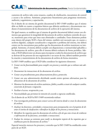 Administración de documentos y archivos. Textos fundamentales
3Funciones,procesosyrequisitos
81
cumentos de archivo tales como tesauros, cuadros de clasificación, mecanismos de control
y acceso a los archivos. Asimismo, proporciona lineamientos para programas monitoreo,
auditoría y seguimiento y capacitación.
En el diseño de un sistema de gestión documental la ISO 15489 establece que el mismo
debe ser fiable en cuanto a requisitos básicos que deberán satisfacerse y documentarse me-
diante el mantenimiento de los documentos de archivo de la operación del sistema.
De igual manera, se establece que el sistema de gestión documental deberá contar con ele-
mentos que garanticen la integridad del documento de archivo mediante controles de acce-
so, monitoreo para evitar que éstos sean eliminados o cambiados. Estos elementos podrán
estar dentro del propio SGD o fuera del mismo, también será necesario que, en cuanto a
archivos digitales, cualquier actualización o migración o problema del sistema, éste deberá
contar con los mecanismos para probar que los documentos de archivo mantienen su inte-
gridad. Asimismo, el sistema deberá cumplir con disposiciones y normatividad aplicables a
los documentos de archivo, para ello el sistema deberá evaluarse de forma periódica. Ade-
más, el SGD deberá tener un alcance para incorporar a todos los documentos de archivo que
se derivan de los procesos de una organización o un sector de ésta, deberá también permitir
la creación y mantenimiento de los documentos de archivo de forma sistemática.
La ISO 15489 establece que el SGD debe considerar los siguientes elementos:
	 Contar con las funcionalidades para cumplir con procesos y controles que se enlistan más ade-•	
lante.
	 Documentar las transacciones de los documentos de archivo.•	
	 Contar con procedimientos para almacenamiento físico y protección.•	
	 Contar con una administración distribuida cuando existen opciones alternativas para las•	
ubicaciones de los documentos de archivo.
	 Mantener los documentos de archivo auténticos, fiables y usables a través de cualquier cambio,•	
conversión de formato o migración.
	 Facilitar el acceso, recuperación y uso.•	
	 Funcionalidades que permitan la retención de acuerdo a vigencias establecidas.•	
En el diseño de un SGD la ISO 15489 recomienda realizar:
	 Una investigación preliminar para conocer acerca del entorno donde se crean los documentos•	
de archivo;
	 Analizar las funciones, actividades y transacciones para jerarquizarlas con el propósito de di-•	
señar el sistema de clasificación e identificar los flujos de los procesos y transacciones.
	 Identificar los requisitos para los documentos de archivo a fin de que estos sirvan de evidencia•	
e información de las funciones, actividades o transacciones.
	 Evaluar los sistemas ya existentes para medir su desempeño respecto de los requisitos que se•	
establezcan para los documentos de archivo.”
Especial mención merecen los procesos y controles que la ISO 15489 ha establecido como
parte de un SGD.
 