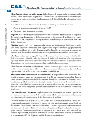 Administración de documentos y archivos. Textos fundamentales
3Funciones,procesosyrequisitos
82
Identificación o incorporación (capture). Por lo general, esta actividad no se encontraba
definida como un elemento importante a considerar en los documentos de archivo en pa-
pel, ya que al registrar al mismo simultáneamente se le identificaba. La misma tiene como
propósito:
	•	 Establecer la relación del documento de archivo, su creador y el contexto donde se crea.
	 Ubicar al documento y su relación dentro del SGD.•	
	 Vincularlo a otros documentos de archivo.•	
Registro. Esta actividad comprende la captura del documento de archivo con el propósito
de proporcionar la evidencia o declaración de que el documento de archivo se ha creado
dentro del SGD, comprende la incorporación de metadatos que lo identifiquen de forma
única e inequívoca.
Clasificación. La ISO 15489 recomienda la clasificación funcional que facilite una articula-
ción de las funciones y actividades de la organización. Propone establecer agrupaciones que
al menos consideren tres niveles de desagregación. También se contempla la inclusión de
tesauros para el control de vocabulario e indizado para el mejor control de los archivos.
Clasificación de acceso y seguridad de la información. Implica establecer la clasificación
de la información contenida en los documentos de archivo, de acuerdo con las disposiciones
legales en materia de acceso a la información y privacidad de los datos de las personas y otras
disposiciones que impliquen un riesgo en la seguridad de las instituciones.
Identificación de estatus de disposición. Implica establecer periodos de retención de los
archivos y en su caso la disposición que se dará a los mismos a la conclusión del período de
vigencia, esto es, transferencia a otro a acervo o baja definitiva.
Almacenamiento (conservación, mantenimiento). Comprende aquellas actividades des-
tinadas a la conservación de los documentos de archivo y recomienda considerar factores
como volumen y crecimiento de los documentos de archivo, características de su uso, nece-
sidades de seguridad, características físicas, frecuencia de uso, costo de almacenamiento ex-
terno. En cuanto al almacenamiento digital se recomienda contar con estrategias que eviten
pérdida, tales como el respaldo, procesos de mantenimiento y la actualización de hardware
o software.
Uso y trazabilidad (auditoría). Implica contar con los controles en cuanto a perfiles de
acceso a usuarios, responsables de los archivos, autoridades así como los mecanismos que
permitan auditar los movimientos de los documentos de archivo.
Conviene reiterar que la ISO 15489, tiene como base la práctica archivística y tanto pro-
cesos como instrumentos de control ya forman parte de las actividades en la gestión de los
documentos de archivo en formatos tradicionales. La misma logra impactar favorablemente
en el entorno internacional como la norma de referencia para la gestión de archivos en cual-
quier formato. Este estándar también se acompaña de otro importante en el entorno de los
archivos digitales la ISO 23081 de metadatos la cual será referida más adelante, así como de
la ya comentada ISO 26122 para el análisis de procesos y funciones.
 