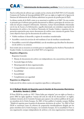 Administración de documentos y archivos. Textos fundamentales
3Funciones,procesosyrequisitos
84
Para la verificación de software que cumpla con los criterios de la DoD 5015.2 el Comando
Conjunto de Pruebas de Interoperabilidad (JITC por sus siglas en inglés) de la Agencia de
Sistemas de Información de la Defensa administra un proceso de prueba para la DoD.
La última versión de la DoD, como ya se mencionó se publicó en el 2007. En esta versión
se pretende que el software para gestión documental se adhiera a principios de servicios cen-
trales de red para compartir información. Asimismo, incluye funcionalidades relacionadas
con la Ley de Acceso a la Información y aquella relacionada con estándares exportación de
documentos de archivo a los Archivos Nacionales de Estados Unidos y requisitos de im-
portación-exportación para mover documentos de archivo entre sistemas de gestión Tiene
como objetivos hacer que los documentos de archivo sean:
	 Visibles mediante el desarrollo y registro de metadatos estandarizados•	
	 Accesibles a través de servicios de web mediante el uso de interfaces estandarizados•	
	 Entendibles a través de la disponibilidad y uso de metadatos que describan los documen-•	
tos de archivo y su contexto.
Está versión aún se encuentra en revisión para ser respaldada por los Archivos Nacionales de
Estados Unidos. La estructura de la DoD 5015 es la siguiente:
Requisitos obligatorios.
Requisitos Generales
	Manejo de documentos de archivo con independencia a las características del medio•	
	Acomodo lógico de fechas•	
	Metaetiquetado de datos organizacionales.•	
	Compatibilidad con versiones anteriores•	
	Accesibilidad•	
	Extensibilidad•	
	Cumplimiento con seguridad•	
Requisitos no obligatorios
Cada uno de los rubros cuenta con requisitos específicos y subrequisitos
4.2.2 MoReq2 Modelo de Requisitos para la Gestión de Documentos Electrónicos
de Archivo. Versión 2. (2008)
El Foro DLM fue creado en 1997 (“datos leídos por máquina” por sus siglas en francés; a
partir 2002 las siglas significan “manejo del ciclo de vida de los documentos” en inglés),
mediante iniciativa de la Comisión Europea para apoyar a los archivos públicos de los paí-
ses miembros de la Unión Europea. En 2001 el Foro publicó el estándar europeo MoReq
“Modelo de requisitos para la gestión de documentos electrónicos de archivo”. En 2002 el Foro
DLM se constituyó como un esfuerzo de cooperación interdisciplinaria dirigido por los
países miembros de la Unión Europea y la Comisión Europea. En la actualidad el Foro es
una organización europea independiente de archivos y de otras organizaciones interesadas
 