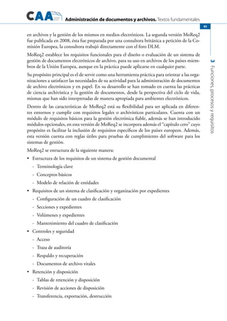 Administración de documentos y archivos. Textos fundamentales
3Funciones,procesosyrequisitos
85
en archivos y la gestión de los mismos en medios electrónicos. La segunda versión MoReq2
fue publicada en 2008, ésta fue preparada por una consultora británica a petición de la Co-
misión Europea, la consultora trabajó directamente con el foro DLM.
MoReq2 establece los requisitos funcionales para el diseño o evaluación de un sistema de
gestión de documentos electrónicos de archivo, para su uso en archivos de los países miem-
bros de la Unión Europea, aunque en la práctica puede aplicarse en cualquier parte.
Su propósito principal es el de servir como una herramienta práctica para orientar a las orga-
nizaciones a satisfacer las necesidades de su actividad para la administración de documentos
de archivo electrónicos y en papel. En su desarrollo se han tomado en cuenta las prácticas
de ciencia archivística y la gestión de documentos, desde la perspectiva del ciclo de vida,
mismas que han sido interpretadas de manera apropiada para ambientes electrónicos.
Dentro de las características de MoReq2 está su flexibilidad para ser aplicada en diferen-
tes entornos y cumplir con requisitos legales o archivísticos particulares. Cuenta con un
módulo de requisitos básicos para la gestión electrónica fiable, además se han introducido
módulos opcionales, en esta versión de MoReq2 se incorpora además el “capítulo cero” cuyo
propósito es facilitar la inclusión de requisitos específicos de los países europeos. Además,
esta versión cuenta con reglas útiles para pruebas de cumplimiento del software para los
sistemas de gestión.
MoReq2 se estructura de la siguiente manera:
	 Estructura de los requisitos de un sistema de gestión documental•	
-	 Terminología clave
-	 Conceptos básicos
-	 Modelo de relación de entidades
	 Requisitos de un sistema de clasificación y organización por expedientes•	
-	 Configuración de un cuadro de clasificación
-	 Secciones y expedientes
-	 Volúmenes y expedientes
-	 Mantenimiento del cuadro de clasificación
	 Controles y seguridad•	
-	 Acceso
-	 Traza de auditoría
-	 Respaldo y recuperación
-	 Documentos de archivo vitales
	 Retención y disposición•	
-	 Tablas de retención y disposición
-	 Revisión de acciones de disposición
-	 Transferencia, exportación, destrucción
 