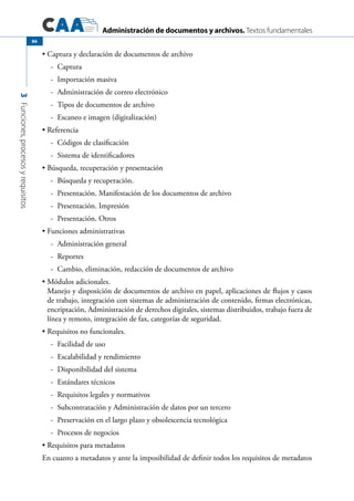Administración de documentos y archivos. Textos fundamentales
3Funciones,procesosyrequisitos
86
Captura y declaración de documentos de archivo•	
-	 Captura
-	 Importación masiva
-	 Administración de correo electrónico
-	 Tipos de documentos de archivo
-	 Escaneo e imagen (digitalización)
Referencia•	
-	 Códigos de clasificación
-	 Sistema de identificadores
Búsqueda, recuperación y presentación•	
-	 Búsqueda y recuperación.
-	 Presentación. Manifestación de los documentos de archivo
-	 Presentación. Impresión
-	 Presentación. Otros
Funciones administrativas•	
-	 Administración general
-	 Reportes
-	 Cambio, eliminación, redacción de documentos de archivo
Módulos adicionales.•	
Manejo y disposición de documentos de archivo en papel, aplicaciones de flujos y casos
de trabajo, integración con sistemas de administración de contenido, firmas electrónicas,
encriptación, Administración de derechos digitales, sistemas distribuidos, trabajo fuera de
línea y remoto, integración de fax, categorías de seguridad.
Requisitos no funcionales.•	
-	 Facilidad de uso
-	 Escalabilidad y rendimiento
-	 Disponibilidad del sistema
-	 Estándares técnicos
-	 Requisitos legales y normativos
-	 Subcontratación y Administración de datos por un tercero
-	 Preservación en el largo plazo y obsolescencia tecnológica
-	 Procesos de negocios
Requisitos para metadatos•	
En cuanto a metadatos y ante la imposibilidad de definir todos los requisitos de metadatos
 