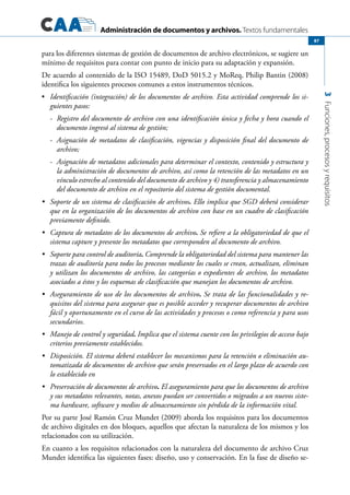 Administración de documentos y archivos. Textos fundamentales
3Funciones,procesosyrequisitos
87
para los diferentes sistemas de gestión de documentos de archivo electrónicos, se sugiere un
mínimo de requisitos para contar con punto de inicio para su adaptación y expansión.
De acuerdo al contenido de la ISO 15489, DoD 5015.2 y MoReq, Philip Bantin (2008)
identifica los siguientes procesos comunes a estos instrumentos técnicos.
	•	 Identificación (integración) de los documentos de archivo. Esta actividad comprende los si-
guientes pasos:
-	 Registro del documento de archivo con una identificación única y fecha y hora cuando el
documento ingresó al sistema de gestión;
-	 Asignación de metadatos de clasificación, vigencias y disposición final del documento de
archivo;
-	 Asignación de metadatos adicionales para determinar el contexto, contenido y estructura y
la administración de documentos de archivo, así como la retención de las metadatos en un
vínculo estrecho al contenido del documento de archivo y 4) transferencia y almacenamiento
del documento de archivo en el repositorio del sistema de gestión documental.
	 Soporte de un sistema de clasificación de archivos•	 . Ello implica que SGD deberá considerar
que en la organización de los documentos de archivo con base en un cuadro de clasificación
previamente definido.
	 Captura de metadatos de los documentos de archivo•	 . Se refiere a la obligatoriedad de que el
sistema capture y presente los metadatos que corresponden al documento de archivo.
	 Soporte para control de auditoría•	 . Comprende la obligatoriedad del sistema para mantener las
trazas de auditoría para todos los procesos mediante los cuales se crean, actualizan, eliminan
y utilizan los documentos de archivo, las categorías o expedientes de archivo, los metadatos
asociados a éstos y los esquemas de clasificación que manejan los documentos de archivo.
	 Aseguramiento de uso de los documentos de archivo•	 . Se trata de las funcionalidades y re-
quisitos del sistema para asegurar que es posible acceder y recuperar documentos de archivo
fácil y oportunamente en el curso de las actividades y procesos o como referencia y para usos
secundarios.
	 Manejo de control y seguridad•	 . Implica que el sistema cuente con los privilegios de acceso bajo
criterios previamente establecidos.
	 Disposición.•	 El sistema deberá establecer los mecanismos para la retención o eliminación au-
tomatizada de documentos de archivo que serán preservados en el largo plazo de acuerdo con
lo establecido en
	 Preservación de documentos de archivo•	 . El aseguramiento para que los documentos de archivo
y sus metadatos relevantes, notas, anexos puedan ser convertidos o migrados a un nuevos siste-
ma hardware, software y medios de almacenamiento sin pérdida de la información vital.
Por su parte José Ramón Cruz Mundet (2009) aborda los requisitos para los documentos
de archivo digitales en dos bloques, aquellos que afectan la naturaleza de los mismos y los
relacionados con su utilización.
En cuanto a los requisitos relacionados con la naturaleza del documento de archivo Cruz
Mundet identifica las siguientes fases: diseño, uso y conservación. En la fase de diseño se-
 