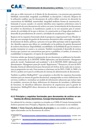 Administración de documentos y archivos. Textos fundamentales
3Funciones,procesosyrequisitos
88
ñala que se debe intervenir en el diseño de los documentos y sus procesos para garantizar
fiabilidad, autenticidad, integridad, accesibilidad, su descripción y selección. Respecto de
la utilización establece que los documentos de archivo deben conservar sin alteración las
características de fiabilidad, autenticidad, integridad mediante formas de autenticación y
limitando el acceso; aunado a lo anterior identifica otros requisitos archivísticos como la
interconexión de unos documentos de archivo con otros, la interrelación de los documentos
de archivo no electrónicos, la transferencia cuando ya no son necesarios para el sosteni-
miento de actividades de las que se derivan y la conservación en el largo plazo mediante el
desarrollo de procedimientos de control y actividades de actualización y migración.
Respecto de los requisitos funcionales desde la perspectiva organizacional Cruz Mundet re-
fiere que una estrategia de gestión de documentos electrónicos debe contemplar un amplio
de decisiones de diseño, políticas y procesos en la que debe participar toda la organización.
Así, identifica aspectos que deben ser considerados en las políticas de gestión documental
de archivos electrónicos: disponibilidad, accesibilidad y la factibilidad de que los mismos se
puedan interpretar en cuanto a su contexto. También recomienda el desarrollo de normas
técnicas que cuenten con características para prever o posibilitar, el cambio, el consenso, la
escalabilidad, la integración y el reparto de responsabilidades.
Conviene señalar que durante la preparación de este documento se publicaron los borrado-
res para comentarios de la ISO/DIS 30300 Information and documentation- Management
system for records- Fundamentals and vocabulary13
y de la ISO/DIS 30301 Information and
documentation- Management system for records- Requirements.14
Pertenecen a la serie de ISO’s
llamadas Sistema de Administración para Documentos de Archivo, de las cuales aún se encuen-
tran en preparación tres más. Estas normas se relacionan con las ISO’s 15489, la 23081 y la
26122 y podrán servir para la certificación de sistemas de administración de documentos.
También se publicó MoReq201015
cuyo propósito es describir los requisitos funcionales
mínimos para un sistema de gestión documental, empaquetados en nueve definiciones de
servicios; establecer y normalizar un modelo de información subyacente que incluye tipos
de entidades, estructura de datos, definiciones de elementos de metadatos y definiciones
de funciones. Se identifican diferentes alternativas de arquitecturas para la gestión de
documentos. MoReq2010 ofrece alternativas de solución a aspectos no considerados en
MoReq2.
4.2.3 Principios y requisitos funcionales para documentos de archivo en am-
bientes de oficinas electrónicas. Consejo Internacional de Archivos
Los además de los criterios y requisitos ya revisados en el 2008 el Consejo Internacional de
Archivos presentó estos Principios y Requisitos, los cuales se encuentran en tres módulos:
Módulo 1 Visión General y declaración de principios en este módulo se establecen prin-
cipios relacionados con los documentos de archivo.
13 Disponible en http://www.iso.org/iso/iso_catalogue/catalogue_tc/catalogue_detail.htm?csnumber=53732. (consulta Junio,
2011)
14 Disponible en: http://www.iso.org/iso/iso_catalogue/catalogue_tc/catalogue_detail.htm?csnumber=53733 (consulta, junio
2011)
15 Disponible en: http://moreq2010.eu/pdf/MoReq2010-Core+Plugin(v1-0).pdf (consulta, junio 2011)
 