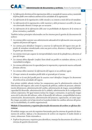 Administración de documentos y archivos. Textos fundamentales
3Funciones,procesosyrequisitos
89
	•	 La Información electrónica de las organizaciones debe ser manejada de manera activa y mantenida
de forma fiable como evidencia auténtica de las actividades de la organización.
	•	 La información de la organización se debe vincular a su contexto a través del uso de metadatos.
	•	 La información de la organización se debe mantener y debe permanecer accesible a los usua-
rios autorizados durante el tiempo que sea necesario.
	•	 La información de la información debe estar en posibilidades de disponerse de la misma en
forma sistemática y auditable.
También incluye principios relacionados con los sistemas para la gestión de documentos de
archivo:
	•	 Los sistemas deben sustentar una administración adecuada de la información como una parte
orgánica del proceso del negocio.
	•	 Los sistemas para identificar (integrar) y conservar la información del negocio tiene que de-
pender de metadatos estandarizados como una parte activa, dinámica e integral del procesos
de gestión que documentan.
	•	 Los sistemas tienen que asegurar la interoperabilidad a través de las plataformas y dominios al
paso del tiempo.
	•	 Los sistemas deben depender (confiar) hasta donde sea posible en estándares abiertos y en la
neutralidad tecnológica.
	•	 Los sistemas deberían tener la capacidad para la importación y exportación masiva utilizando
formatos abiertos.
	•	 Los sistemas deben mantener la información del negocio en un ambiente seguro.
	•	 El mayor número de metadatos posible debe ser generado por el sistema.
	•	 Debería ser lo más fácil posible para los usuarios crear/ identificar (integrar) los documentos
de archivo de las actividades del negocio.
Este primer módulo además incluye los componentes para la administración exitosa de
información del negocio, tales como el esquema de políticas, análisis de procesos, adminis-
tración del proyecto, administración del cambio, administración de riesgos, sustentabilidad,
capacidad de desarrollo, administración de la calidad y administración de la configuración,
cultura corporativa. De igual manera incluye los riesgos y atenuantes, en particular riesgos
acerca de la selección del software, sobre el desarrollo del software, compatibilidad técnica,
comunicación, documentación, administración del proyecto, capacitación, así como aque-
llos riesgos asociados con la baja inicial en la productividad, los cambios adversos del perso-
nal, la escalabilidad y el cambio organizacional.
Módulo 2 Lineamientos y requisitos funcionales documentos de archivo en oficinas elec-
trónicas
El módulo integra una serie de requisitos funcionales para los sistemas de gestión de docu-
mentos de archivo. Aplican a los documentos de archivo sin importar el medio donde se
crean y almacenan. Están orientados a:
	 Explicar los procesos y requisitos para identificar y manejar los documentos de archivo en•	
sistemas de gestión documental.
 