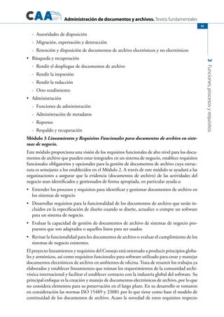 Administración de documentos y archivos. Textos fundamentales
3Funciones,procesosyrequisitos
91
-	 Autoridades de disposición
-	 Migración, exportación y destrucción
-	 Retención y disposición de documentos de archivo electrónicos y no electrónicos
	 Búsqueda y recuperación•	
-	 Rendir el despliegue de documentos de archivo
-	 Rendir la impresión
-	 Rendir la redacción
-	 Otro rendimiento
	 Administración•	
-	 Funciones de administración
-	 Administración de metadatos
-	 Reportes
-	 Respaldo y recuperación
Módulo 3 Lineamientos y Requisitos Funcionales para documentos de archivo en siste-
mas de negocio.
Este módulo proporciona una visión de los requisitos funcionales de alto nivel para los docu-
mentos de archivo que pueden estar integrados en un sistema de negocio, establece requisitos
funcionales obligatorios y opcionales para la gestión de documentos de archivo cuya estruc-
tura es semejante a los establecidos en el Módulo 2. A través de este módulo se ayudará a las
organizaciones a asegurar que la evidencia (documentos de archivo) de las actividades del
negocio sean identificados y gestionados de forma apropiada, en particular ayuda a:
	 Entender los procesos y requisitos para identificar y gestionar documentos de archivo en•	
los sistemas de negocio
	 Desarrollar requisitos para la funcionalidad de los documentos de archivo que serán in-•	
cluidos en la especificación de diseño cuando se diseñe, actualice o compre un software
para un sistema de negocio.
	 Evaluar la capacidad de gestión de documentos de archivo de sistemas de negocio pro-•	
puestos que son adaptados o aquellos listos para ser usados
	 Revisar la funcionalidad para los documentos de archivo o evaluar el cumplimiento de los•	
sistemas de negocio existentes.
El proyecto lineamientos y requisitos del Consejo está orientado a producir principios globa-
les y armónicos, así como requisitos funcionales para software utilizado para crear y manejar
documentos electrónicos de archivo en ambientes de oficina. Trata de resumir los trabajos ya
elaborados y establecer lineamientos que reúnan los requerimientos de la comunidad archi-
vística internacional y facilitar el establecer contacto con la industria global del software. Su
principal enfoque es la creación y manejo de documentos electrónicos de archivo, por lo que
no considera elementos para su preservación en el largo plazo. En su desarrollo se tomaron
en consideración las normas ISO 15489 y 23081 por lo que tiene como base el modelo de
continuidad de los documentos de archivo. Acaso la novedad de estos requisitos respecto
 