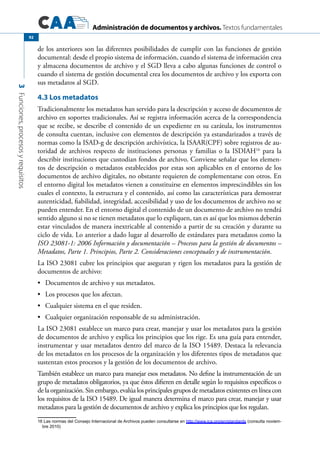 Administración de documentos y archivos. Textos fundamentales
3Funciones,procesosyrequisitos
92
de los anteriores son las diferentes posibilidades de cumplir con las funciones de gestión
documental: desde el propio sistema de información, cuando el sistema de información crea
y almacena documentos de archivo y el SGD lleva a cabo algunas funciones de control o
cuando el sistema de gestión documental crea los documentos de archivo y los exporta con
sus metadatos al SGD.
4.3 Los metadatos
Tradicionalmente los metadatos han servido para la descripción y acceso de documentos de
archivo en soportes tradicionales. Así se registra información acerca de la correspondencia
que se recibe, se describe el contenido de un expediente en su carátula, los instrumentos
de consulta cuentan, inclusive con elementos de descripción ya estandarizados a través de
normas como la ISAD-g de descripción archivística, la ISAAR(CPF) sobre registros de au-
toridad de archivos respecto de instituciones personas y familias o la ISDIAH16
para la
describir instituciones que custodian fondos de archivo. Conviene señalar que los elemen-
tos de descripción o metadatos establecidos por estas son aplicables en el entorno de los
documentos de archivo digitales, no obstante requieren de complementarse con otros. En
el entorno digital los metadatos vienen a constituirse en elementos imprescindibles sin los
cuales el contexto, la estructura y el contenido, así como las características para demostrar
autenticidad, fiabilidad, integridad, accesibilidad y uso de los documentos de archivo no se
pueden entender. En el entorno digital el contenido de un documento de archivo no tendrá
sentido alguno si no se tienen metadatos que lo expliquen, tan es así que los mismos deberán
estar vinculados de manera inextricable al contenido a partir de su creación y durante su
ciclo de vida. Lo anterior a dado lugar al desarrollo de estándares para metadatos como la
ISO 23081-1: 2006 Información y documentación – Procesos para la gestión de documentos –
Metadatos, Parte 1. Principios, Parte 2. Consideraciones conceptuales y de instrumentación.
La ISO 23081 cubre los principios que aseguran y rigen los metadatos para la gestión de
documentos de archivo:
	 Documentos de archivo y sus metadatos.•	
	 Los procesos que los afectan.•	
	 Cualquier sistema en el que residen.•	
	 Cualquier organización responsable de su administración.•	
La ISO 23081 establece un marco para crear, manejar y usar los metadatos para la gestión
de documentos de archivo y explica los principios que los rige. Es una guía para entender,
instrumentar y usar metadatos dentro del marco de la ISO 15489. Destaca la relevancia
de los metadatos en los procesos de la organización y los diferentes tipos de metadatos que
sustentan estos procesos y la gestión de los documentos de archivo.
También establece un marco para manejar esos metadatos. No define la instrumentación de un
grupo de metadatos obligatorios, ya que éstos difieren en detalle según lo requisitos específicos o
de la organización. Sin embargo, evalúa los principales grupos de metadatos existentes en línea con
los requisitos de la ISO 15489. De igual manera determina el marco para crear, manejar y usar
metadatos para la gestión de documentos de archivo y explica los principios que los regulan.
16 Las normas del Consejo Internacional de Archivos pueden consultarse en http://www.ica.org/en/standards (consulta noviem-
bre 2010)
 