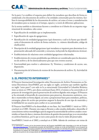 Administración de documentos y archivos. Textos fundamentales
3Funciones,procesosyrequisitos
93
En la parte 2 se establece el esquema para definir los metadatos que describan de forma es-
tandarizada a los documentos de archivo y las entidades contextuales para los mismos, faci-
liten la interoperabilidad de los documentos de archivo, así como el reuso y estandarización
de metadatos para su manejo en el tiempo, espacio y a través de diferentes aplicaciones.
En la norma también se determinan factores a considerar en el diseño de un esquema orga-
nizacional de metadatos, tales como:
	 Especificación de entidades que se implementarán.•	
	 Especificación de capas de agregaciones.•	
	 Identificación de entidades/agregaciones (qué elementos y cuál es la fuente que identifi-•	
carán al documento de archivo de forma exclusiva. i.e. número identificador, código de
clasificación).
	 Descripción de la entidad/agregaciones (qué metadatos se requieren para determinar la re-•	
presentación adecuada del contenido y estructura, incluyendo las dependencias técnicas).
	 Establecimiento de relaciones entre entidades/agregaciones relacionadas.•	
	 Establecimiento de eventos predefinidos que deberán ser considerados para los documen-•	
tos de archivo y de los desencadenantes para que esos eventos ocurran.
	 Funcionalidad para resolver o administrar. Ej. Términos y condiciones de acceso, uso,•	
disposición.
	 Documentación de la historia de eventos de los documentos de archivo. Ej. Actividad de•	
migración.”
5. EL PROYECTO INTERPARES17
El Proyecto Internacional Investigación sobre Documentos de Archivo Permanentes en Sis-
temas Electrónicos (InterPARES, por sus siglas en inglés, acrónimo que también significa
en inglés “entre pares”) con sede en la ya mencionada Universidad la Columbia Británica
tiene su inicio en 1999 y, por ahora continuará hasta 2012, el mismo se ha convertido en el
proyecto de investigación para la preservación de archivos digitales más antiguo. El Proyecto
se ha orientado al desarrollo de conocimiento para preservar, documentos auténticos, crea-
dos o mantenidos en forma digital, así como a proporcionar bases para estándares, políticas,
estrategias, planes de acción que permitan asegurar la duración de este tipo de materiales y
la habilidad de sus usuarios para confiar en su autenticidad.
El Proyecto InterPARES se ha desarrollado en tres fases. Así, InterPARES 1 inició en 1999 y
concluyó en el 2001. Durante esta etapa se llevaron a cabo estudios dedicados a desarrollar el
conocimiento teórico metodológico para la asegurar la autenticidad de archivos creados o man-
tenidos en bases de datos y sistemas electrónicos de gestión documental que ya se encontraban
en archivos históricos, por lo que se tuvo como punto de vista la visión del preservador.
InterPARES 2 inició en el 2002 y concluyó en el 2006. Además de continuar con temas de
17 La información y revisión de los documentos técnicos del Proyecto InterPARES están disponibles en el sitio del Proyecto
http://www.interpares.org. Principalmente proceden del InterPARES 2, también en el sitio de InterPARES 3 ya se localizan las
primeras versiones de traducciones al español de los documentos relacionados con esta fase del proyecto, los mismos pueden
consultarse en el espacio del TEAM México en http://www.interpares.org/ip3/ip3_index.cfm?team=5. No obstante en la biblio-
grafía se encuentra la cita correspondiente del documento que se comenta.
 