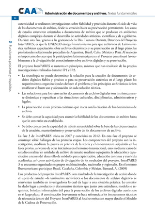 Administración de documentos y archivos. Textos fundamentales
3Funciones,procesosyrequisitos
94
autenticidad se realizaron investigaciones sobre fiabilidad y precisión durante el ciclo de vida
de los documentos de archivo, desde su creación hasta su preservación permanente. Los casos
de estudio estuvieron orientados a documentos de archivo que se producen en ambientes
digitales complejos durante el desarrollo de actividades artísticas, científicas y de e-gobierno.
Durante esta fase, gracias a las gestiones de la Dra. Luciana Duranti, Directora del Proyecto
InterPARES, es que la UNESCO otorga financiamiento para que archivistas de Latinoamé-
rica recibieran capacitación sobre archivos electrónicos y su preservación en el largo plazo, las
profesionales seleccionadas procedían de Argentina, Brasil, Cuba, México y Perú. Al respecto
es importante destacar que la participación latinoamericana en el Proyecto contribuyó favora-
blemente a la divulgación del conocimiento sobre archivos digitales y su preservación.
El proyecto InterPARES se sustenta en principios, mismos que han resultado de las propias
investigaciones realizadas durante IP1 e IP2.
	 La tecnología no puede determinar la solución para la creación de documentos de ar-•	
chivo digitales fiables y precisos o para su preservación auténtica en el largo plazo: los
requerimientos organizacionales definen el problema y los principios archivísticos deben
establecer el buen uso y adecuación de cada solución técnica.
	 Las soluciones para los retos en los documentos de archivo digitales son intrínsecamen-•	
te dinámicas y específicas a las situaciones culturales, disciplinarias, administrativas y
legales.
	 La preservación es un proceso continuo que inicia con la creación de los documentos de•	
archivo.
	 Se debe contar la capacidad para asumir la fiabilidad de los documentos de archivo hasta•	
que lo contrario sea establecido.
	 Se debe contar con la capacidad de inferir autenticidad sobre la base de las circunstancias•	
de la creación, mantenimiento y preservación de los documentos de archivo.
La fase 3 de InterPARES inicia en 2007 y concluirá en 2012. En esta fase el proyecto se
construye sobre hallazgos de las primeras etapas. Los componentes del proyecto son la in-
vestigación, mediante la puesta en práctica de la teoría y el conocimiento adquirido en las
fases previas, así como de otras iniciativas en el entorno internacional, esto mediante casos de
estudio a realizar en unidades de archivo de tamaño mediano o pequeño; la educación y capa-
citación a través del desarrollo de módulos para capacitación, educación continua y curricula
académica; así como actividades de divulgación de los resultados del proyecto. InterPARES
3 se encuentra organizado en grupos multinacionales, nacionales y regionales. En el entorno
Iberoamericano participan Brasil, Cataluña, Colombia y México. Barnard, A. (2009)
Los productos del proyecto InterPARES, son resultado de la investigación de acción donde
el sujeto de estudio –la institución archivística o los documentos de archivo digitales- se
convierten también en investigadores lo cual da lugar a una solución práctica. Lo anterior
ha dado lugar a productos y documentos técnicos que junto con estándares, modelos o re-
quisitos, brindan información útil para la preservación de los archivos digitales auténticos
en el largo plazo. A continuación brevemente se hace referencia a los instrumentos técnicos
de relevancia dentro del Proyecto InterPARES al final se revisa con mayor detalle el Modelo
de la Cadena de Preservación.
 
