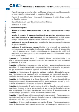 Administración de documentos y archivos. Textos fundamentales
3Funciones,procesosyrequisitos
96
Fecha de ingreso al archivo. La fecha y posiblemente la hora en la que el documento de
archivo es oficialmente incorporado en los archivos del creador.
Fecha(s) de transmisión. Fecha y hora cuando el documento de archivo deja el espacio
en el cual fue generado.
Expresión de vínculo archivístico (clasificación archivística)
Indicación de anexos
Requisitos de integridad
Nombre de la oficina responsable de llevar a cabo la acción a que se refiere el docu-
mento
Nombre de la oficina de responsabilidad inicial con competencia formal para man-
tener el documento de archivo de autoridad, esto es el documento de archivo conside-
rado por creador como el oficial (cuando es diferente de la oficina responsable).
Indicación de los tipos de anotaciones agregadas a los documentos de archivo después
de que fue elaborado.
Indicación de modificaciones técnicas. Cambios en la forma en la que cualquiera de
los elementos que son codificados digitalmente o cambios en métodos de reproducción
a partir de los componentes digitales, principalmente aquellos que puedan modificar al
documento creado inicialmente. La anotación puede tratarse de documentación externa
sobre modificaciones.
Requisito 2. - Privilegios de Acceso._ El creador ha definido e implementado de forma
efectiva privilegios de acceso, respecto de la creación, modificación, anotación, reubicación
y destrucción de archivos.
Requisito 3. - Medidas de protección para evitar la pérdida y corrupción de los documentos
de archivo._ El creador ha establecido e instrumentado de forma eficiente los procedimien-
tos que prevén descubrir y corregir la pérdida o corrupción de los archivos.
Requisito 4. - Procedimiento de protección: Medios y tecnología._ El creador ha estable-
cido e instrumentado de manera eficaz los procedimientos que garantizan la identidad e
integridad continuada en contra del deterioro de medios a través del cambio tecnológico.
Requisito 5. - Establecimiento de las formas documentales._ El creador ha establecido las
formas documentales de los documentos de archivo asociadas con cada proceso, ya sea de
acuerdo con los requisitos del sistema jurídico o los del creador*
Requisito 6. - Autenticación de los documentos de archivo._ Cuando es necesaria la auten-
ticación por el sistema jurídico o por necesidades de la organización, el creador ha estable-
cido las reglas específicas respecto de cuáles son los documentos de archivo que deben ser
autenticados por quien y cuáles son los mecanismos de autenticación.
Requisito 7.- Identificación del documento de archivo de autoridad._ Cuando existen co-
pias múltiples del documentos de archivo, el creador ha establecido los procedimientos que
identifican cual es el documento de archivo de autoridad.
Requisito 8.- Retiro y transferencia de documentación relevante._ Cuando existe una tran-
sición de documentos de archivo de un estatus activo a semiactivo y a un inactivo que invo-
 