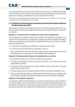 Administración de documentos y archivos. Textos fundamentales
3Funciones,procesosyrequisitos
97
lucre el retiro de los documentos de archivo del sistema electrónico, el creador ha establecido
e instrumentado de manera eficiente los procedimientos que determina que documentación
tiene que ser retirada y transferida junto con los documentos de archivo
*Formas documentales: Reglas según las cuales el documento de archivo es creado bajo sus contextos jurídi-
co-administrativo y documental así como su autoridad.
5.1.2 Requisitos de línea base para sustentar la producción de copias auténticas
de documentos de archivo
Estos requisitos establecen las condiciones mínimas a fin de que el preservador esté en con-
diciones de autenticar la autenticidad de los documentos de archivo inactivos cuando así le
es solicitado.
Requisito 1. Controles sobre la transferencia, conservación y reproducción
Los procedimientos y sistemas utilizados para transferir a los documentos de archivo a un
archivo institucional (histórico) se mantienen y reproducen mediante controles adecuados y
efectivos para garantizar que la identidad e integridad del documento de archivo se pueden
garantizar, especialmente
	 Se mantiene la custodia ininterrumpida de los documentos de archivo•	
	 Se monitorean los procedimientos de seguridad y control, y•	
	 El contenido del documento de archivo y cualquier tipo de anotaciones (eventos) de la•	
forma documental se mantienen sin cambio después de la reproducción
Requisito 2. Documentación del proceso de reproducción y sus efectos
La actividad de reproducción se ha documentado y la misma incluye
	 La fecha de la reproducción de los documentos de archivo y el nombre de la persona•	
responsable de realizarla
	 La relación entre los documentos de archivo recibidos de parte del creador y las copias•	
producidas por el preservador
	 El impacto del proceso de reproducción sobre su forma, contenido, accesibilidad y uso, y•	
	 El preservador ha documentado y permitido al usuario la información en casos donde se sabe•	
que una copia se reproduce de forma total y fiel los elementos de identidad e integridad.
Requisito 3. Descripción archivística
La descripción archivística de los fondos que contienen los documentos de archivo electróni-
cos cuentan además, con la información acerca de los contextos jurídico-administrativo, de
procedencia, procedimental y documental, así como información acerca de los cambios a los
documentos de archivo del creador que ha sufrido desde que se crearon por primera vez.
 