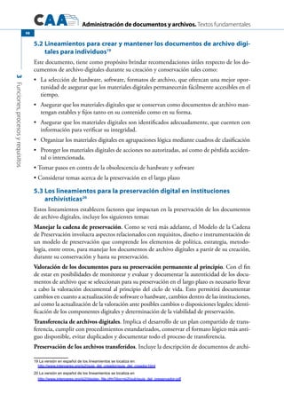 Administración de documentos y archivos. Textos fundamentales
3Funciones,procesosyrequisitos
98
5.2 Lineamientos para crear y mantener los documentos de archivo digi-
tales para individuos19
Este documento, tiene como propósito brindar recomendaciones útiles respecto de los do-
cumentos de archivo digitales durante su creación y conservación tales como:
	 La selección de hardware, software, formatos de archivo, que ofrezcan una mejor opor-•	
tunidad de asegurar que los materiales digitales permanecerán fácilmente accesibles en el
tiempo.
	 Asegurar que los materiales digitales que se conservan como documentos de archivo man-•	
tengan estables y fijos tanto en su contenido como en su forma.
	 Asegurar que los materiales digitales son identificados adecuadamente, que cuenten con•	
información para verificar su integridad.
	 Organizar los materiales digitales en agrupaciones lógica mediante cuadros de clasificación•	
	 Proteger los materiales digitales de acciones no autorizadas, así como de pérdida acciden-•	
tal o intencionada.
Tomar pasos en contra de la obsolescencia de hardware y software•	
Considerar temas acerca de la preservación en el largo plazo•	
5.3	Los lineamientos para la preservación digital en instituciones
archivísticas20
Estos lineamientos establecen factores que impactan en la preservación de los documentos
de archivo digitales, incluye los siguientes temas:
Manejar la cadena de preservación. Como se verá más adelante, el Modelo de la Cadena
de Preservación involucra aspectos relacionados con requisitos, diseño e instrumentación de
un modelo de preservación que comprende los elementos de política, estrategia, metodo-
logía, entre otros, para manejar los documentos de archivo digitales a partir de su creación,
durante su conservación y hasta su preservación.
Valoración de los documentos para su preservación permanente al principio. Con el fin
de estar en posibilidades de monitorear y evaluar y documentar la autenticidad de los docu-
mentos de archivo que se seleccionan para su preservación en el largo plazo es necesario llevar
a cabo la valoración documental al principio del ciclo de vida. Esto permitirá documentar
cambios en cuanto a actualización de software o hardware, cambios dentro de las instituciones,
así como la actualización de la valoración ante posibles cambios o disposiciones legales; identi-
ficación de los componentes digitales y determinación de la viabilidad de preservación.
Transferencia de archivos digitales. Implica el desarrollo de un plan compartido de trans-
ferencia, cumplir con procedimientos estandarizados, conservar el formato lógico más anti-
guo disponible, evitar duplicados y documentar todo el proceso de transferencia.
Preservación de los archivos transferidos. Incluye la descripción de documentos de archi-
19 La versión en español de los lineamientos se localiza en:
http://www.interpares.org/ip2/guia_del_creador/guia_del_creador.html
20 La versión en español de los lineamientos se localiza en
http://www.interpares.org/ip2/display_file.cfm?doc=ip2(pub)guia_del_preservador.pdf
 