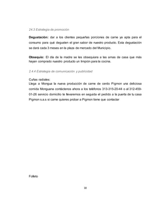 18
24.3 Estrategia de promoción
Degustación: dar a los clientes pequeñas porciones de carne ya apta para el
consumo para qué degusten el gran sabor de nuestro producto. Esta degustación
se dará cada 3 meses en la plaza de mercado del Municipio.
Obsequio: El día de la madre se les obsequiara a las amas de casa que más
hayan comprado nuestro producto un limpión para la cocina.
2.4.4 Estrategia de comunicación y publicidad
Cuñas radiales:
Llega a Mongua la nueva producción de carne de cerdo Pigmon una deliciosa
comida Monguana contáctenos ahora a los teléfonos 313-315-20-44 o al 312-459-
01-26 servicio domicilio te llevaremos en seguida el pedido a la puerta de tu casa
Pigmon s.a.s si carne quieres probar a Pigmon tiene que contactar
Folleto
 