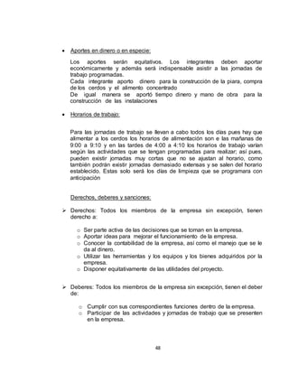 48
 Aportes en dinero o en especie:
Los aportes serán equitativos. Los integrantes deben aportar
económicamente y además será indispensable asistir a las jornadas de
trabajo programadas.
Cada integrante aporto dinero para la construcción de la piara, compra
de los cerdos y el alimento concentrado
De igual manera se aportó tiempo dinero y mano de obra para la
construcción de las instalaciones
 Horarios de trabajo:
Para las jornadas de trabajo se llevan a cabo todos los días pues hay que
alimentar a los cerdos los horarios de alimentación son e las mañanas de
9:00 a 9:10 y en las tardes de 4:00 a 4:10 los horarios de trabajo varían
según las actividades que se tengan programadas para realizar; así pues,
pueden existir jornadas muy cortas que no se ajustan al horario, como
también podrán existir jornadas demasiado extensas y se salen del horario
establecido. Estas solo será los días de limpieza que se programara con
anticipación
Derechos, deberes y sanciones:
 Derechos: Todos los miembros de la empresa sin excepción, tienen
derecho a:
o Ser parte activa de las decisiones que se toman en la empresa.
o Aportar ideas para mejorar el funcionamiento de la empresa.
o Conocer la contabilidad de la empresa, así como el manejo que se le
da al dinero.
o Utilizar las herramientas y los equipos y los bienes adquiridos por la
empresa.
o Disponer equitativamente de las utilidades del proyecto.
 Deberes: Todos los miembros de la empresa sin excepción, tienen el deber
de:
o Cumplir con sus correspondientes funciones dentro de la empresa.
o Participar de las actividades y jornadas de trabajo que se presenten
en la empresa.
 
