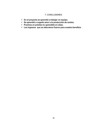 59
7. CONCLUSIONES
 En el proyecto se aprendió a trabajar en equipo.
 Se aprendió a cogerle amor a la producción de cerdos.
 Pusimos en práctica lo aprendido en clase.
 Los ingresos que se obtuvieron fueron para nuestro beneficio
 