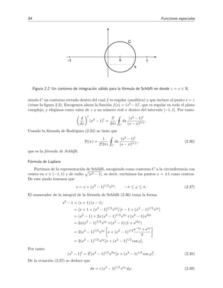84 Funciones especiales
s
x
C
1-1
Figura 2.2: Un contorno de integraci´on v´alido para la f´ormula de Schl¨aﬂi en donde z = x ∈ R.
siendo C un contorno cerrado dentro del cual f es regular (anal´ıtica) y que incluye al punto s = z
(v´ease la ﬁgura 2.2). Escogemos ahora la funci´on f(s) = (s2 −1)l, que es regular en todo el plano
complejo, y elegimos como valor de z a un n´umero real x dentro del intervalo [−1, 1]. Por tanto
d
dx
l
(x2
− 1)l
=
l!
2πi C
ds
(s2 − 1)l
(s − x)l+1
.
Usando la f´ormula de Rodrigues (2.34) se tiene que
Pl(x) =
1
2l2πi C
ds
(s2 − 1)l
(s − x)l+1
, (2.36)
que es la f´ormula de Schl¨aﬂi.
F´ormula de Laplace
Partimos de la representaci´on de Schl¨aﬂi, escogiendo como contorno C a la circunferencia con
centro en x ∈ (−1, 1) y de radio |x2 − 1|, es decir, excluimos los puntos x = ±1 como centros.
De este modo tenemos que
s = x + (x2
− 1)1/2
eiϕ
, −π ≤ ϕ ≤ π. (2.37)
El numerador de la integral de la f´ormula de Schl¨aﬂi (2.36) toma la forma
s2
− 1 = (s + 1) (s − 1)
= [x + 1 + (x2
− 1)1/2
eiϕ
] [x − 1 + (x2
− 1)1/2
eiϕ
]
= (x2
− 1) + 2x (x2
− 1)1/2
eiϕ
+(x2
− 1) ei2ϕ
= 2x(x2
− 1)1/2
eiϕ
+(x2
− 1) (1 + ei2ϕ
)
= 2(x2
− 1)1/2
eiϕ
x + (x2
− 1)1/2 e−iϕ + eiϕ
2
= 2(x2
− 1)1/2
eiϕ
[x + (x2
− 1)1/2
cos ϕ].
Por tanto
(s2
− 1)l
= 2l
(x2
− 1)l/2
eilϕ
[x + (x2
− 1)1/2
cos ϕ]l
. (2.38)
De la ecuaci´on (2.37) se deduce que
ds = i (x2
− 1)1/2
eiϕ
dϕ. (2.39)
 