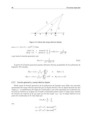 86 Funciones especiales
x
r
r1
r2
0 +q-q
a a
Figura 2.3: C´alculo del campo el´ectrico dipolar.
con a = 1 − tx y b = −t
√
x2 − 1. Pero
tan 0 = 0 → arctan 0 = 0
tan π
2 = ∞ → arctan ∞ = π
2
⇒ G(x, t) =
1
√
a2 − b2
y por tanto la funci´on generatriz ser´a
G(x, t) =
1
√
1 − 2xt + t2
. (2.41)
A partir de la funci´on generatriz pueden obtenerse diversas propiedades de los polinomios de
Legendre. Por ejemplo,
G(x = 1, t) =
1
1 − t
=
∞
l=0
tl
⇒ Pl(1) = 1,
G(x = −1, t) =
1
1 + t
=
∞
l=0
(−1)l
tl
⇒ Pl(−1) = (−1)l.
2.3.7. Funci´on generatriz y campo el´ectrico dipolar
Puede usarse la funci´on generatriz de los polinomios de Legendre para hallar una expresi´on
aproximada del campo el´ectrico generado por un dipolo el´ectrico. Sea un dipolo formado por dos
cargas q y −q equidistantes del origen de coordenadas y que est´an separadas por la distancia 2a,
tal como se muestra en la ﬁgura 2.3. Usando coordenadas polares (pues el campo tiene simetr´ıa
de rotaci´on con respecto al eje que pasa por las dos cargas +q y −q), el campo el´ectrico en un
punto de coordenadas (r, θ) viene dado por
V (r, θ) =
q
r1
−
q
r2
con
r1 = r2
+ a2
− 2ar cos θ
1/2
,
r2 = r2
+ a2
+ 2ar cos θ
1/2
.
 