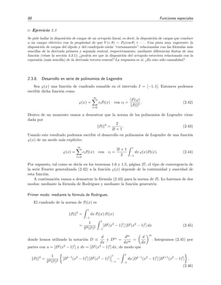 88 Funciones especiales
Ejercicio 2.3
Se pide hallar la disposici´on de cargas de un octupolo lineal, es decir, la disposici´on de cargas que conduce
a un campo el´ectrico con la propiedad de que V (r, θ) ∼ P3(cos θ) + · · · . Una pista muy sugerente: la
disposici´on de cargas del dipolo y del cuadripolo est´an “curiosamente” relacionadas con las f´ormulas m´as
sencillas de la derivada primera y segunda central, respectivamente, mediante diferencias ﬁnitas de una
funci´on (v´ease la secci´on 4.3.1); ¿podr´ıa ser que la disposici´on del octupolo estuviera relacionada con la
expresi´on (m´as sencilla) de la derivada tercera central? La respuesta es s´ı. ¿Es esto s´olo casualidad?
2.3.8. Desarrollo en serie de polinomios de Legendre
Sea ϕ(x) una funci´on de cuadrado sumable en el intervalo I = [−1, 1]. Entonces podemos
escribir dicha funci´on como
ϕ(x) =
∞
l=0
clPl(x) con cl =
Pl|ϕ
Pl
2
. (2.42)
Dentro de un momento vamos a demostrar que la norma de los polinomios de Legendre viene
dada por
Pl
2
=
2
2l + 1
. (2.43)
Usando este resultado podemos escribir el desarrollo en polinomios de Legendre de una funci´on
ϕ(x) de un modo m´as expl´ıcito:
ϕ(x) =
∞
l=0
clPl(x) con cl =
2l + 1
2
1
−1
dx ϕ(x)Pl(x). (2.44)
Por supuesto, tal como se dec´ıa en los teoremas 1.6 y 1.5, p´agina 27, el tipo de convergencia de
la serie Fourier generalizada (2.42) a la funci´on ϕ(x) depende de la continuidad y suavidad de
esta funci´on.
A continuaci´on vamos a demostrar la f´ormula (2.43) para la norma de Pl. Lo haremos de dos
modos: mediante la f´ormula de Rodrigues y mediante la funci´on generatriz.
Primer modo: mediante la f´ormula de Rodrigues.
El cuadrado de la norma de Pl(x) es
Pl
2
=
1
−1
dx Pl(x) Pl(x)
=
1
22l(l!)2
1
−1
[Dl
(x2
− 1)l
] [Dl
(x2
− 1)l
] dx (2.45)
donde hemos utilizado la notaci´on D ≡
d
dx
y Dm =
dm
dxm
=
d
dx
m
. Integramos (2.45) por
partes con u = [Dl(x2 − 1)l] y dv = [Dl(x2 − 1)l] dx, de modo que
Pl
2
=
1
22l(l!)2
[Dl−1
(x2
− 1)l
] [Dl
(x2
− 1)l
]
1
−1
−
1
−1
dx [Dl−1
(x2
− 1)l
] [Dl+1
(x2
− 1)l
] .
(2.46)
 