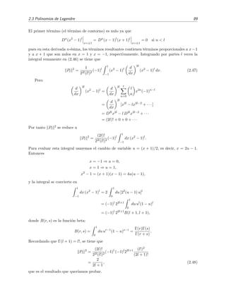 2.3 Polinomios de Legendre 89
El primer t´ermino (el t´ermino de contorno) es nulo ya que
Dn
(x2
− 1)l
x=±1
= Dn
(x − 1)l
(x + 1)l
x=±1
= 0 si n < l
pues en esta derivada n-´esima, los t´erminos resultantes contienen t´erminos proporcionales a x−1
y a x + 1 que son nulos en x = 1 y x = −1, respectivamente. Integrando por partes l veces la
integral remanente en (2.46) se tiene que
Pl
2
=
1
22l(l!)2
(−1)l
1
−1
(x2
− 1)l d
dx
2l
(x2
− 1)l
dx. (2.47)
Pero
d
dx
2l
(x2
− 1)l
=
d
dx
2l l
n=0
l
n
x2n
(−1)n−l
=
d
dx
2l
[x2l
− lx2l−2
+ · · · ]
= D2l
x2l
− l D2l
x2l−2
+ · · ·
= (2l)! + 0 + 0 + · · ·
Por tanto Pl
2 se reduce a
Pl
2
=
(2l)!
22l(l!)2
(−1)l
1
−1
dx (x2
− 1)l
.
Para evaluar esta integral usaremos el cambio de variable u = (x + 1)/2, es decir, x = 2u − 1.
Entonces
x = −1 ⇒ u = 0,
x = 1 ⇒ u = 1,
x2
− 1 = (x + 1)(x − 1) = 4u(u − 1),
y la integral se convierte en
1
−1
dx (x2
− 1)l
= 2
1
0
du [22
(u − 1) u]l
= (−1)l
22l+1
1
0
du ul
(1 − u)l
= (−1)l
22l+1
B(l + 1, l + 1),
donde B(r, s) es la funci´on beta:
B(r, s) =
1
0
du ur−1
(1 − u)s−1
=
Γ(r)Γ(s)
Γ(r + s)
.
Recordando que Γ(l + 1) = l!, se tiene que
Pl
2
=
(2l)!
22l(l!)2
(−1)l
(−1)l
22l+1 (l!)2
(2l + 1)!
=
2
2l + 1
, (2.48)
que es el resultado que quer´ıamos probar.
 
