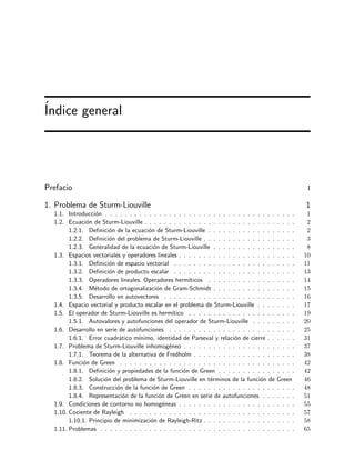 ´Indice general
Prefacio i
1. Problema de Sturm-Liouville 1
1.1. Introducci´on . . . . . . . . . . . . . . . . . . . . . . . . . . . . . . . . . . . . . . . 1
1.2. Ecuaci´on de Sturm-Liouville . . . . . . . . . . . . . . . . . . . . . . . . . . . . . . . 2
1.2.1. Deﬁnici´on de la ecuaci´on de Sturm-Liouville . . . . . . . . . . . . . . . . . . 2
1.2.2. Deﬁnici´on del problema de Sturm-Liouville . . . . . . . . . . . . . . . . . . . 3
1.2.3. Generalidad de la ecuaci´on de Sturm-Liouville . . . . . . . . . . . . . . . . . 8
1.3. Espacios vectoriales y operadores lineales . . . . . . . . . . . . . . . . . . . . . . . . 10
1.3.1. Deﬁnici´on de espacio vectorial . . . . . . . . . . . . . . . . . . . . . . . . . 11
1.3.2. Deﬁnici´on de producto escalar . . . . . . . . . . . . . . . . . . . . . . . . . 13
1.3.3. Operadores lineales. Operadores herm´ıticos . . . . . . . . . . . . . . . . . . 14
1.3.4. M´etodo de ortogonalizaci´on de Gram-Schmidt . . . . . . . . . . . . . . . . . 15
1.3.5. Desarrollo en autovectores . . . . . . . . . . . . . . . . . . . . . . . . . . . 16
1.4. Espacio vectorial y producto escalar en el problema de Sturm-Liouville . . . . . . . . 17
1.5. El operador de Sturm-Liouville es herm´ıtico . . . . . . . . . . . . . . . . . . . . . . 19
1.5.1. Autovalores y autofunciones del operador de Sturm-Liouville . . . . . . . . . 20
1.6. Desarrollo en serie de autofunciones . . . . . . . . . . . . . . . . . . . . . . . . . . 25
1.6.1. Error cuadr´atico m´ınimo, identidad de Parseval y relaci´on de cierre . . . . . . 31
1.7. Problema de Sturm-Liouville inhomog´eneo . . . . . . . . . . . . . . . . . . . . . . . 37
1.7.1. Teorema de la alternativa de Fredholm . . . . . . . . . . . . . . . . . . . . . 38
1.8. Funci´on de Green . . . . . . . . . . . . . . . . . . . . . . . . . . . . . . . . . . . . 42
1.8.1. Deﬁnici´on y propiedades de la funci´on de Green . . . . . . . . . . . . . . . . 42
1.8.2. Soluci´on del problema de Sturm-Liouville en t´erminos de la funci´on de Green 46
1.8.3. Construcci´on de la funci´on de Green . . . . . . . . . . . . . . . . . . . . . . 48
1.8.4. Representaci´on de la funci´on de Green en serie de autofunciones . . . . . . . 51
1.9. Condiciones de contorno no homog´eneas . . . . . . . . . . . . . . . . . . . . . . . . 55
1.10. Cociente de Rayleigh . . . . . . . . . . . . . . . . . . . . . . . . . . . . . . . . . . 57
1.10.1. Principio de minimizaci´on de Rayleigh-Ritz . . . . . . . . . . . . . . . . . . . 58
1.11. Problemas . . . . . . . . . . . . . . . . . . . . . . . . . . . . . . . . . . . . . . . . 65
 