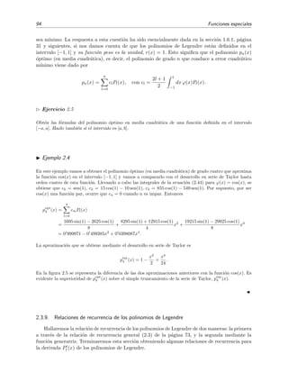 94 Funciones especiales
sea m´ınimo. La respuesta a esta cuesti´on ha sido esencialmente dada en la secci´on 1.6.1, p´agina
31 y siguientes, si nos damos cuenta de que los polinomios de Legendre est´an deﬁnidos en el
intervalo [−1, 1] y su funci´on peso es la unidad, r(x) = 1. Esto signiﬁca que el polinomio pn(x)
´optimo (en media cuadr´atica), es decir, el polinomio de grado n que conduce a error cuadr´atico
m´ınimo viene dado por
pn(x) =
n
l=0
clPl(x), con cl =
2l + 1
2
1
−1
dx ϕ(x)Pl(x).
Ejercicio 2.5
Obt´en las f´ormulas del polinomio ´optimo en media cuadr´atica de una funci´on deﬁnida en el intervalo
[−a, a]. Hazlo tambi´en si el intervalo es [a, b].
Ejemplo 2.4
En este ejemplo vamos a obtener el polinomio ´optimo (en media cuadr´atica) de grado cuatro que aproxima
la funci´on cos(x) en el intervalo [−1, 1] y vamos a compararlo con el desarrollo en serie de Taylor hasta
orden cuatro de esta funci´on. Llevando a cabo las integrales de la ecuaci´on (2.44) para ϕ(x) = cos(x), se
obtiene que c0 = sen(1), c2 = 15 cos(1) − 10 sen(1), c4 = 855 cos(1) − 549 sen(1). Por supuesto, por ser
cos(x) una funci´on par, ocurre que cn = 0 cuando n es impar. Entonces
popt
4 (x) =
4
l=0
cmPl(x)
=
1695 sin(1) − 2625 cos(1)
8
+
8295 sin(1) + 12915 cos(1)
4
x2
+
19215 sin(1) − 29925 cos(1)
8
x4
= 0 999971 − 0 499385x2
+ 0 0398087x4
.
La aproximaci´on que se obtiene mediante el desarrollo en serie de Taylor es
ptay
4 (x) = 1 −
x2
2
+
x4
24
.
En la ﬁgura 2.5 se representa la diferencia de las dos aproximaciones anteriores con la funci´on cos(x). Es
evidente la superioridad de popt
4 (x) sobre el simple truncamiento de la serie de Taylor, ptay
4 (x).
2.3.9. Relaciones de recurrencia de los polinomios de Legendre
Hallaremos la relaci´on de recurrencia de los polinomios de Legendre de dos maneras: la primera
a trav´es de la relaci´on de recurrencia general (2.3) de la p´agina 73, y la segunda mediante la
funci´on generatriz. Terminaremos esta secci´on obteniendo algunas relaciones de recurrencia para
la derivada Pl (x) de los polinomios de Legendre.
 