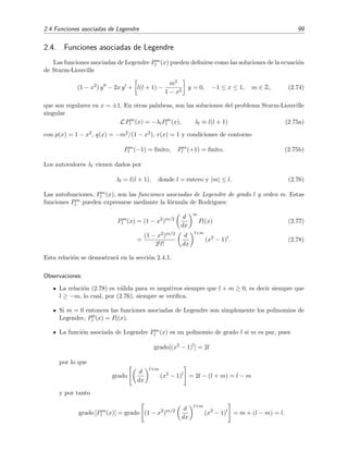2.4 Funciones asociadas de Legendre 99
2.4. Funciones asociadas de Legendre
Las funciones asociadas de Legendre Pm
l (x) pueden deﬁnirse como las soluciones de la ecuaci´on
de Sturm-Liouville
(1 − x2
) y − 2x y + l(l + 1) −
m2
1 − x2
y = 0, −1 ≤ x ≤ 1, m ∈ Z, (2.74)
que son regulares en x = ±1. En otras palabras, son las soluciones del problema Sturm-Liouville
singular
L Pm
l (x) = −λlPm
l (x), λl ≡ l(l + 1) (2.75a)
con p(x) = 1 − x2, q(x) = −m2/(1 − x2), r(x) = 1 y condiciones de contorno
Pm
l (−1) = ﬁnito, Pm
l (+1) = ﬁnito. (2.75b)
Los autovalores λl vienen dados por
λl = l(l + 1), donde l = entero y |m| ≤ l. (2.76)
Las autofunciones, Pm
l (x), son las funciones asociadas de Legendre de grado l y orden m. Estas
funciones Pm
l pueden expresarse mediante la f´ormula de Rodrigues:
Pm
l (x) = (1 − x2
)m/2 d
dx
m
Pl(x) (2.77)
=
(1 − x2)m/2
2ll!
d
dx
l+m
(x2
− 1)l
. (2.78)
Esta relaci´on se demostrar´a en la secci´on 2.4.1.
Observaciones:
La relaci´on (2.78) es v´alida para m negativos siempre que l + m ≥ 0, es decir siempre que
l ≥ −m, lo cual, por (2.76), siempre se veriﬁca.
Si m = 0 entonces las funciones asociadas de Legendre son simplemente los polinomios de
Legendre, P0
l (x) = Pl(x).
La funci´on asociada de Legendre Pm
l (x) es un polinomio de grado l si m es par, pues
grado[(x2
− 1)l
] = 2l
por lo que
grado
d
dx
l+m
(x2
− 1)l
= 2l − (l + m) = l − m
y por tanto
grado [Pm
l (x)] = grado (1 − x2
)m/2 d
dx
l+m
(x2
− 1)l
= m + (l − m) = l.
 