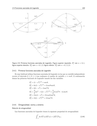 2.4 Funciones asociadas de Legendre 103
-1 -0.5 0.5 1
x
-1
-0.5
0.5
1
n 0
n 1
-1 -0.5 0.5 1
x
-1
1
2
3
n 0
n 1
n 2
-1 -0.5 0.5 1
x
-15
-10
-5
5
n 0
n 1
n 2
n 3
Figura 2.6: Primeras funciones asociadas de Legendre. Figura superior izquierda: Pn
1 con n = 0, 1;
ﬁgura superior derecha: Pn
2 con n = 0, 1, 2; ﬁgura inferior: Pn
3 con n = 0, 1, 2, 3.
2.4.3. Primeras funciones asociadas de Legendre
Es muy habitual utilizar funciones asociadas de Legendre en las que su variable independiente
recorre el intervalo 0 ≤ θ ≤ π tras realizarse el cambio de variable x ≡ cos θ. A continuaci´on
damos las primeras funciones de Legendre usando las dos variables:
P1
1 = (1 − x2
)1/2
= sen θ,
P1
2 = 3x(1 − x2
)1/2
= 3 cos θ sen θ,
P2
2 = 3(1 − x2
) = 3 sen2
θ,
P1
3 =
3
2
(5x2
− 1)(1 − x2
)1/2
=
3
2
(5 cos2
θ − 1) sen θ,
P2
3 = 15x(1 − x2
) = 15 cos θ sen2
θ,
P3
3 = 15(1 − x2
)3/2
= 15 sen3
θ.
2.4.4. Ortogonalidad, norma y simetr´ıa
Relaci´on de ortogonalidad
Las funciones asociadas de Legendre tienen la siguiente propiedad de ortogonalidad:
1
−1
dx Pm
l (x)Pm
l (x) = Pm
l
2
δl,l , (2.89)
 
