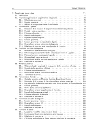 iv ´INDICE GENERAL
2. Funciones especiales 71
2.1. Introducci´on . . . . . . . . . . . . . . . . . . . . . . . . . . . . . . . . . . . . . . . 71
2.2. Propiedades generales de los polinomios ortogonales . . . . . . . . . . . . . . . . . . 72
2.2.1. Relaci´on de recurrencia . . . . . . . . . . . . . . . . . . . . . . . . . . . . . 73
2.2.2. Funci´on generatriz . . . . . . . . . . . . . . . . . . . . . . . . . . . . . . . . 76
2.2.3. M´etodo de ortogonalizaci´on de Gram-Schmidt . . . . . . . . . . . . . . . . . 77
2.3. Polinomios de Legendre . . . . . . . . . . . . . . . . . . . . . . . . . . . . . . . . . 79
2.3.1. Resoluci´on de la ecuaci´on de Legendre mediante serie de potencias . . . . . . 79
2.3.2. Paridad y valores especiales . . . . . . . . . . . . . . . . . . . . . . . . . . . 81
2.3.3. Primeros polinomios . . . . . . . . . . . . . . . . . . . . . . . . . . . . . . . 82
2.3.4. F´ormula de Rodrigues . . . . . . . . . . . . . . . . . . . . . . . . . . . . . . 82
2.3.5. Representaciones integrales . . . . . . . . . . . . . . . . . . . . . . . . . . . 83
2.3.6. Funci´on generatriz . . . . . . . . . . . . . . . . . . . . . . . . . . . . . . . . 85
2.3.7. Funci´on generatriz y campo el´ectrico dipolar . . . . . . . . . . . . . . . . . . 86
2.3.8. Desarrollo en serie de polinomios de Legendre . . . . . . . . . . . . . . . . . 88
2.3.9. Relaciones de recurrencia de los polinomios de Legendre . . . . . . . . . . . 94
2.4. Funciones asociadas de Legendre . . . . . . . . . . . . . . . . . . . . . . . . . . . . 99
2.4.1. Demostraci´on de la f´ormula de Rodrigues . . . . . . . . . . . . . . . . . . . 100
2.4.2. Relaci´on de proporcionalidad de las funciones asociadas de Legendre . . . . . 101
2.4.3. Primeras funciones asociadas de Legendre . . . . . . . . . . . . . . . . . . . 103
2.4.4. Ortogonalidad, norma y simetr´ıa . . . . . . . . . . . . . . . . . . . . . . . . 103
2.4.5. Desarrollo en serie de funciones asociadas de Legendre . . . . . . . . . . . . 106
2.4.6. Relaciones de recurrencia . . . . . . . . . . . . . . . . . . . . . . . . . . . . 106
2.5. Arm´onicos esf´ericos . . . . . . . . . . . . . . . . . . . . . . . . . . . . . . . . . . . 107
2.5.1. Ortonormalidad y propiedad de conjugaci´on de los arm´onicos esf´ericos . . . . 108
2.5.2. Simetr´ıa de los arm´onicos esf´ericos . . . . . . . . . . . . . . . . . . . . . . . 108
2.5.3. Primeros arm´onicos esf´ericos . . . . . . . . . . . . . . . . . . . . . . . . . . 109
2.5.4. Desarrollo en serie de los arm´onicos esf´ericos . . . . . . . . . . . . . . . . . 109
2.5.5. Teorema de la adici´on . . . . . . . . . . . . . . . . . . . . . . . . . . . . . . 110
2.6. Polinomios de Hermite . . . . . . . . . . . . . . . . . . . . . . . . . . . . . . . . . 111
2.6.1. Oscilador arm´onico en Mec´anica Cu´antica. Ecuaci´on de Hermite . . . . . . . 111
2.6.2. Resoluci´on de la ecuaci´on de Hermite mediante serie de potencias . . . . . . 113
2.6.3. Los polinomios de Hermite como soluciones de un problema de Sturm-Liouville 115
2.6.4. Funci´on generatriz . . . . . . . . . . . . . . . . . . . . . . . . . . . . . . . . 116
2.6.5. Norma de los polinomios de Hermite . . . . . . . . . . . . . . . . . . . . . . 117
2.6.6. Desarrollo en serie de los polinomios de Hermite . . . . . . . . . . . . . . . . 118
2.6.7. F´ormula de Rodrigues y paridad . . . . . . . . . . . . . . . . . . . . . . . . 119
2.6.8. Primeros polinomios de Hermite . . . . . . . . . . . . . . . . . . . . . . . . 120
2.6.9. Relaciones de recurrencia . . . . . . . . . . . . . . . . . . . . . . . . . . . . 120
2.7. Polinomios asociados de Laguerre . . . . . . . . . . . . . . . . . . . . . . . . . . . . 121
2.7.1. Funci´on generatriz y norma . . . . . . . . . . . . . . . . . . . . . . . . . . . 123
2.7.2. Desarrollo en serie de Lα
n. . . . . . . . . . . . . . . . . . . . . . . . . . . . . 126
2.7.3. F´ormula de Rodrigues . . . . . . . . . . . . . . . . . . . . . . . . . . . . . . 126
2.7.4. Relaciones de recurrencia . . . . . . . . . . . . . . . . . . . . . . . . . . . . 126
2.8. Funciones de Bessel . . . . . . . . . . . . . . . . . . . . . . . . . . . . . . . . . . . 128
2.8.1. Ecuaciones reducibles a ecuaciones de Bessel . . . . . . . . . . . . . . . . . 131
2.8.2. Funciones de Bessel como oscilaciones amortiguadas . . . . . . . . . . . . . 132
2.8.3. Relaciones de recurrencia . . . . . . . . . . . . . . . . . . . . . . . . . . . . 134
2.8.4. C´alculo de las funciones de Bessel mediante relaciones de recurrencia . . . . 136
 