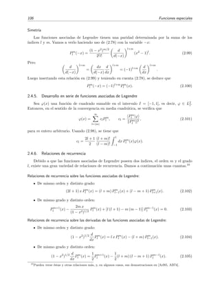 106 Funciones especiales
Simetr´ıa
Las funciones asociadas de Legendre tienen una paridad determinada por la suma de los
´ındices l y m. Vamos a verlo haciendo uso de (2.78) con la variable −x:
Pm
l (−x) =
(1 − x2)m/2
2ll!
d
d(−x)
l+m
(x2
− 1)l
. (2.99)
Pero
d
d(−x)
l+m
=
dx
d(−x)
d
dx
l+m
= (−1)l+m d
dx
l+m
.
Luego insertando esta relaci´on en (2.99) y teniendo en cuenta (2.78), se deduce que
Pm
l (−x) = (−1)l+m
Pm
l (x). (2.100)
2.4.5. Desarrollo en serie de funciones asociadas de Legendre
Sea ϕ(x) una funci´on de cuadrado sumable en el intervalo I = [−1, 1], es decir, ϕ ∈ L2
I.
Entonces, en el sentido de la convergencia en media cuadr´atica, se veriﬁca que
ϕ(x) =
∞
l=|m|
clPm
l , cl =
Pm
l |ϕ
Pm
l
2
, (2.101)
para m entero arbitrario. Usando (2.98), se tiene que
cl =
2l + 1
2
(l + m)!
(l − m)!
1
−1
dx Pm
l (x)ϕ(x).
2.4.6. Relaciones de recurrencia
Debido a que las funciones asociadas de Legendre poseen dos ´ındices, el orden m y el grado
l, existe una gran variedad de relaciones de recurrencia. Damos a continuaci´on unas cuantas.10
Relaciones de recurrencia sobre las funciones asociadas de Legendre:
De mismo orden y distinto grado:
(2l + 1) x Pm
l (x) = (l + m) Pm
l−1(x) + (l − m + 1) Pm
l+1(x). (2.102)
De mismo grado y distinto orden:
Pm+1
l (x) −
2m x
(1 − x2)1/2
Pm
l (x) + [l (l + 1) − m (m − 1)] Pm−1
l (x) = 0. (2.103)
Relaciones de recurrencia sobre las derivadas de las funciones asociadas de Legendre:
De mismo orden y distinto grado:
(1 − x2
)1/2 d
dx
Pm
l (x) = l x Pm
l (x) − (l + m) Pm
l−1(x). (2.104)
De mismo grado y distinto orden:
(1 − x2
)1/2 d
dx
Pm
l (x) =
1
2
Pm+1
l (x) −
1
2
(l + m) (l − m + 1) Pm−1
l (x). (2.105)
10
Pueden verse ´estas y otras relaciones m´as, y, en algunos casos, sus demostraciones en [Arf85, AB74].
 