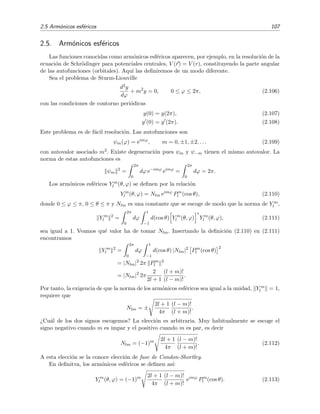 2.5 Arm´onicos esf´ericos 107
2.5. Arm´onicos esf´ericos
Las funciones conocidas como arm´onicos esf´ericos aparecen, por ejemplo, en la resoluci´on de la
ecuaci´on de Schr¨odinger para potenciales centrales, V (r) = V (r), constituyendo la parte angular
de las autofunciones (orbitales). Aqu´ı las deﬁniremos de un modo diferente.
Sea el problema de Sturm-Liouville
d2y
dϕ
+ m2
y = 0, 0 ≤ ϕ ≤ 2π, (2.106)
con las condiciones de contorno peri´odicas
y(0) = y(2π), (2.107)
y (0) = y (2π). (2.108)
Este problema es de f´acil resoluci´on. Las autofunciones son
ψm(ϕ) = eimϕ
, m = 0, ±1, ±2, . . . (2.109)
con autovalor asociado m2. Existe degeneraci´on pues ψm y ψ−m tienen el mismo autovalor. La
norma de estas autofunciones es
ψm
2
=
2π
0
dϕ e−imϕ
eimϕ
=
2π
0
dϕ = 2π.
Los arm´onicos esf´ericos Y m
l (θ, ϕ) se deﬁnen por la relaci´on
Y m
l (θ, ϕ) = Nlm eimϕ
Pm
l (cos θ), (2.110)
donde 0 ≤ ϕ ≤ π, 0 ≤ θ ≤ π y Nlm es una constante que se escoge de modo que la norma de Y m
l ,
Y m
l
2
=
2π
0
dϕ
1
−1
d(cos θ) Y m
l (θ, ϕ)
∗
Y m
l (θ, ϕ), (2.111)
sea igual a 1. Veamos qu´e valor ha de tomar Nlm. Insertando la deﬁnici´on (2.110) en (2.111)
encontramos
Y m
l
2
=
2π
0
dϕ
1
−1
d(cos θ) |Nlm|2
Pm
l (cos θ)
2
= |Nlm|2
2π Pm
l
2
= |Nlm|2
2π
2
2l + 1
(l + m)!
(l − m)!
.
Por tanto, la exigencia de que la norma de los arm´onicos esf´ericos sea igual a la unidad, Y m
l = 1,
requiere que
Nlm = ±
2l + 1
4π
(l − m)!
(l + m)!
.
¿Cu´al de los dos signos escogemos? La elecci´on es arbitraria. Muy habitualmente se escoge el
signo negativo cuando m es impar y el positivo cuando m es par, es decir
Nlm = (−1)m 2l + 1
4π
(l − m)!
(l + m)!
. (2.112)
A esta elecci´on se la conoce elecci´on de fase de Condon-Shortley.
En deﬁnitva, los arm´onicos esf´ericos se deﬁnen as´ı:
Y m
l (θ, ϕ) = (−1)m 2l + 1
4π
(l − m)!
(l + m)!
eimϕ
Pm
l (cos θ). (2.113)
 