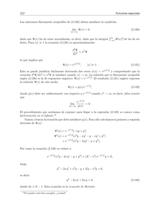 112 Funciones especiales
Las soluciones f´ısicamente aceptables de (2.128) deben satisfacer la condici´on
l´ım
|x|→∞
Ψ(x) = 0 (2.130)
dado que Ψ(x) ha de estar normalizada, es decir, dado que la integral
∞
−∞ |Ψ(x)|2 dx ha de ser
ﬁnita. Para |x| 1 la ecuaci´on (2.128) es aproximadamente
d2Ψ
dx2
x2
Ψ
lo que implica que
Ψ(x) ∼ e±x2/2
, |x| 1. (2.131)
Esto se puede justiﬁcar f´acilmente derivando dos veces ψ(x) ∼ e±x2/2 y comprobando que la
ecuaci´on d2Ψ/dx2 x2Ψ se satisface cuando |x| → ∞. La soluci´on que es f´ısicamente aceptable
seg´un (2.130) es la de exponente negativo: Ψ(x) ∼ e−x2/2. El resultado (2.131) sugiere expresar
la soluci´on Ψ(x) de este modo:
Ψ(x) = y(x) e−x2/2
, (2.132)
donde y(x) debe ser subdominante con respecto a e−x2/2 cuando x2 → ∞, es decir, debe ocurrir
que
l´ım
|x|→∞
e−x2/2
y(x)
= 0.
El procedimiento que acabamos de exponer para llegar a la expresi´on (2.132) se conoce como
factorizaci´on en el inﬁnito.14
Vamos a buscar la ecuaci´on que debe satisfacer y(x). Para ello calculamos la primera y segunda
derivada de Ψ(x):
Ψ (x) = e−x2/2
(−xy + y )
Ψ (x) = e−x2/2
(x2
y − xy − y − xy + y )
= e−x2/2
(x2
y − 2xy − y + y ).
Por tanto la ecuaci´on (2.128) se reduce a
e−x2/2
(x2
y − 2x y − y + y ) + (E − x2
) e−x2/2
y = 0,
luego
y − 2x y + x2
y − y + Ey − x2
y = 0,
es decir
y − 2x y + 2n y = 0, (2.133)
donde 2n ≡ E − 1. Esta ecuaci´on es la ecuaci´on de Hermite.
14
El nombre est´a bien escogido, ¿verdad?
 