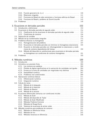 ´INDICE GENERAL v
2.8.5. Funci´on generatriz de Jn(x) . . . . . . . . . . . . . . . . . . . . . . . . . . 139
2.8.6. Relaciones integrales . . . . . . . . . . . . . . . . . . . . . . . . . . . . . . 141
2.8.7. Funciones de Bessel de orden semientero y funciones esf´ericas de Bessel . . . 142
2.8.8. Funciones de Bessel y problema de Sturm-Liouville . . . . . . . . . . . . . . 145
2.9. Problemas . . . . . . . . . . . . . . . . . . . . . . . . . . . . . . . . . . . . . . . . 149
3. Ecuaciones en derivadas parciales 153
3.1. Introducci´on y deﬁniciones . . . . . . . . . . . . . . . . . . . . . . . . . . . . . . . 153
3.2. Ecuaciones en derivadas parciales de segundo orden . . . . . . . . . . . . . . . . . . 154
3.2.1. Clasiﬁcaci´on de las ecuaciones en derivadas parciales de segundo orden . . . 155
3.2.2. Condiciones de contorno . . . . . . . . . . . . . . . . . . . . . . . . . . . . 156
3.3. Separaci´on de variables . . . . . . . . . . . . . . . . . . . . . . . . . . . . . . . . . 158
3.4. M´etodo de las transformadas integrales . . . . . . . . . . . . . . . . . . . . . . . . 174
3.5. Problemas difusivos no homog´eneos . . . . . . . . . . . . . . . . . . . . . . . . . . 187
3.5.1. Homogeneizaci´on del problema . . . . . . . . . . . . . . . . . . . . . . . . . 187
3.5.2. Ecuaciones en derivadas parciales con t´erminos no homog´eneos estacionarios 188
3.5.3. Ecuaci´on en derivadas parciales con inhomogeneidad no estacionaria y condi-
ciones de contorno dependientes del tiempo . . . . . . . . . . . . . . . . . . 190
3.5.4. M´etodo del desarrollo en autofunciones para ecuaciones en derivadas parciales
no homog´eneas con condiciones de contorno homog´eneas . . . . . . . . . . . 191
3.6. Problemas . . . . . . . . . . . . . . . . . . . . . . . . . . . . . . . . . . . . . . . . 193
4. M´etodos num´ericos 199
4.1. Introducci´on . . . . . . . . . . . . . . . . . . . . . . . . . . . . . . . . . . . . . . . 199
4.2. Aritm´etica con precisi´on ﬁnita . . . . . . . . . . . . . . . . . . . . . . . . . . . . . 200
4.2.1. Los n´umeros son palabras . . . . . . . . . . . . . . . . . . . . . . . . . . . . 200
4.2.2. P´erdida de d´ıgitos signiﬁcativos en la sustracci´on de cantidades casi iguales . 203
4.2.3. Errores en la suma de cantidades con magnitudes muy distintas . . . . . . . 204
4.2.4. Inestabilidad num´erica . . . . . . . . . . . . . . . . . . . . . . . . . . . . . . 207
4.2.5. Problemas mal condicionados . . . . . . . . . . . . . . . . . . . . . . . . . . 209
4.3. Operaciones num´ericas b´asicas . . . . . . . . . . . . . . . . . . . . . . . . . . . . . 211
4.3.1. Diferenciaci´on num´erica . . . . . . . . . . . . . . . . . . . . . . . . . . . . . 211
4.3.2. Integraci´on num´erica . . . . . . . . . . . . . . . . . . . . . . . . . . . . . . 214
4.4. C´alculo de ra´ıces . . . . . . . . . . . . . . . . . . . . . . . . . . . . . . . . . . . . . 223
4.4.1. M´etodo de la b´usqueda . . . . . . . . . . . . . . . . . . . . . . . . . . . . . 223
4.4.2. M´etodo de la bisecci´on . . . . . . . . . . . . . . . . . . . . . . . . . . . . . 224
4.4.3. M´etodo de Newton . . . . . . . . . . . . . . . . . . . . . . . . . . . . . . . 225
4.4.4. M´etodo de la secante . . . . . . . . . . . . . . . . . . . . . . . . . . . . . . 226
4.5. Ecuaciones diferenciales ordinarias con condiciones iniciales . . . . . . . . . . . . . . 227
4.5.1. M´etodo de Euler . . . . . . . . . . . . . . . . . . . . . . . . . . . . . . . . . 228
4.5.2. M´etodo del desarrollo de Taylor . . . . . . . . . . . . . . . . . . . . . . . . 232
4.5.3. M´etodo de Euler Modiﬁcado . . . . . . . . . . . . . . . . . . . . . . . . . . 232
4.5.4. M´etodos Predictor-Corrector . . . . . . . . . . . . . . . . . . . . . . . . . . 234
4.5.5. M´etodos de Runge-Kutta . . . . . . . . . . . . . . . . . . . . . . . . . . . . 235
4.5.6. Sistemas de ecuaciones de primer orden . . . . . . . . . . . . . . . . . . . . 240
4.6. M´etodos num´ericos para problemas de contorno . . . . . . . . . . . . . . . . . . . . 241
4.6.1. M´etodos en diferencias ﬁnitas . . . . . . . . . . . . . . . . . . . . . . . . . . 241
4.6.2. M´etodos de tiro . . . . . . . . . . . . . . . . . . . . . . . . . . . . . . . . . 245
4.6.3. M´etodos iterativos en diferencias . . . . . . . . . . . . . . . . . . . . . . . . 246
 