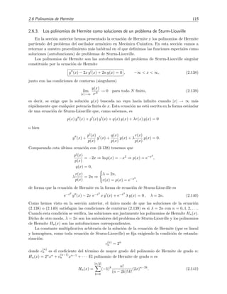 2.6 Polinomios de Hermite 115
2.6.3. Los polinomios de Hermite como soluciones de un problema de Sturm-Liouville
En la secci´on anterior hemos presentado la ecuaci´on de Hermite y los polinomios de Hermite
partiendo del problema del oscilador arm´onico en Mec´anica Cu´antica. En esta secci´on vamos a
retornar a nuestro procedimiento m´as habitual en el que deﬁnimos las funciones especiales como
soluciones (autofunciones) de problemas de Sturm-Liouville.
Los polinomios de Hermite son las autofunciones del problema de Sturm-Liouville singular
constituido por la ecuaci´on de Hermite
y (x) − 2x y (x) + 2n y(x) = 0 , −∞ < x < ∞, (2.138)
junto con las condiciones de contorno (singulares)
l´ım
|x|→∞
y(x)
xN
→ 0 para todo N ﬁnito, (2.139)
es decir, se exige que la soluci´on y(x) buscada no vaya hacia inﬁnito cuando |x| → ∞ m´as
r´apidamente que cualquier potencia ﬁnita de x. Esta ecuaci´on no est´a escrita en la forma est´andar
de una ecuaci´on de Sturm-Liouville que, como sabemos, es
p(x) y (x) + p (x) y (x) + q(x) y(x) + λr(x) y(x) = 0
o bien
y (x) +
p (x)
p(x)
y (x) +
q(x)
p(x)
y(x) + λ
r(x)
p(x)
y(x) = 0.
Comparando esta ´ultima ecuaci´on con (2.138) tenemos que
p (x)
p(x)
= −2x ⇒ ln p(x) = −x2
⇒ p(x) = e−x2
,
q(x) = 0,
λ
r(x)
p(x)
= 2n ⇒
λ = 2n,
r(x) = p(x) = e−x2
,
de forma que la ecuaci´on de Hermite en la forma de ecuaci´on de Sturm-Liouville es
e−x2
y (x) − 2x e−x2
x y (x) + e−x2
λ y(x) = 0 , λ = 2n. (2.140)
Como hemos visto en la secci´on anterior, el ´unico modo de que las soluciones de la ecuaci´on
(2.138) o (2.140) satisfagan las condiciones de contorno (2.139) es si λ = 2n con n = 0, 1, 2, . . . .
Cuando esta condici´on se veriﬁca, las soluciones son justamente los polinomios de Hermite Hn(x).
Dicho de otro modo, λ = 2n son los autovalores del problema de Sturm-Liouville y los polinomios
de Hermite Hn(x) son las autofunciones correspondientes.
La constante multiplicativa arbitraria de la soluci´on de la ecuaci´on de Hermite (que es lineal
y homog´enea, como toda ecuaci´on de Sturm-Liouville) se ﬁja exigiendo la condici´on de estanda-
rizaci´on:
c(n)
n = 2n
donde c
(n)
n es el coeﬁciente del t´ermino de mayor grado del polinomio de Hermite de grado n:
Hn(x) = 2nxn + c
(n−1)
n xn−1 + · · · El polinomio de Hermite de grado n es
Hn(x) =
[n/2]
k=0
(−1)k n!
(n − 2k)! k!
(2x)n−2k
. (2.141)
 