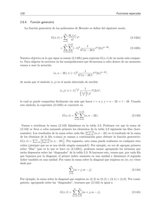 116 Funciones especiales
2.6.4. Funci´on generatriz
La funci´on generatriz de los polinomios de Hermite se deﬁne del siguiente modo:
G(x, t) =
∞
n=0
Hn(x)
n!
tn
(2.142a)
=
∞
n=0
[n/2]
k=0
(−1)k 1
k! (n − 2k)!
tn
(2x)n−2k
. (2.142b)
Nuestro objetivo en lo que sigue es sumar (2.142b) para expresar G(x, t) de un modo m´as compac-
to. Para aligerar la escritura en las manipulaciones que llevaremos a cabo dentro de un momento
vamos a usar la notaci´on
(n, n − 2k) ≡ (−1)k 1
k! (n − 2k)!
tn
(2x)n−2k
,
de modo que el s´ımbolo (i, j) es el modo abreviado de escribir
(i, j) ≡ (−1)
i−j
2
1
i−j
2 ! j!
ti
(2x)j
,
lo cual se puede comprobar f´acilmente sin m´as que hacer i = n y j = n − 2k = i − 2k. Usando
este s´ımbolo, la expresi´on (2.142b) se convierte en
G(x, t) =
∞
n=0
[n/2]
k=0
(n, n − 2k). (2.143)
Vamos a reordenar la suma (2.143) ﬁj´andonos en la tabla 2.3. Podemos ver que la suma de
(2.143) se lleva a cabo sumando primero los elementos de la tabla 2.3 siguiendo las ﬁlas (hori-
zontales). Los resultados de la suma sobre cada ﬁla [
[n/2]
k=0 (n, n − 2k) es el resultado de la suma
de los t´erminos de la ﬁla n-sima] se suman a continuaci´on para obtener la funci´on generatriz:
G(x, t) = ∞
n=0
[n/2]
k=0 (n, n − 2k) . Por supuesto, esta suma puede realizarse en cualquier otro
orden (¡siempre que no se nos olvide ning´un sumando!). Por ejemplo, en vez de agrupar primero
sobre “ﬁlas” [que es lo que se hace en (2.142b)], podemos sumar agrupando los t´erminos que
est´an dispuestos sobre las “diagonales” de la tabla 2.3. Si hacemos esto, vemos que, por cada ﬁla
que bajamos por la diagonal, el primer ´ındice aumenta en una unidad y disminuye el segundo
´ındice tambi´en en una unidad. Por tanto la suma sobre la diagonal que empieza en (m, m) viene
dada por
m
j=0
(m + j, m − j). (2.144)
Por ejemplo, la suma sobre la diagonal que empieza en (2, 2) es (2, 2) + (3, 1) + (4, 0). Por consi-
guiente, agrupando sobre las “diagonales”, tenemos que (2.143) es igual a
G(x, t) =
∞
m=0
m
j=0
(m + j, m − j). (2.145)
 