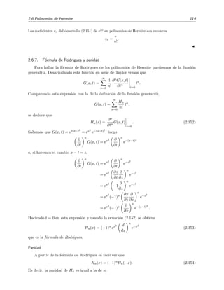 2.6 Polinomios de Hermite 119
Los coeﬁcientes cn del desarrollo (2.151) de e2x
en polinomios de Hermite son entonces
cn =
e
n!
.
2.6.7. F´ormula de Rodrigues y paridad
Para hallar la f´ormula de Rodrigues de los polinomios de Hermite partiremos de la funci´on
generatriz. Desarrollando esta funci´on en serie de Taylor vemos que
G(x, t) =
∞
n=0
1
n!
∂nG(x, t)
∂tn
t=0
tn
.
Comparando esta expresi´on con la de la deﬁnici´on de la funci´on generatriz,
G(x, t) =
∞
n=0
Hn
n!
tn
,
se deduce que
Hn(x) =
∂n
∂tn
G(x, t)
t=0
. (2.152)
Sabemos que G(x, t) = e2xt−t2
= ex2
e−(x−t)2
, luego
∂
∂t
n
G(x, t) = ex2 ∂
∂t
n
e−(x−t)2
o, si hacemos el cambio x − t = z,
∂
∂t
n
G(x, t) = ex2 ∂
∂t
n
e−z2
= ex2 ∂z
∂t
∂
∂z
n
e−z2
= ex2
−1
∂
∂z
n
e−z2
= ex2
(−1)n ∂x
∂z
∂
∂x
n
e−z2
= ex2
(−1)n ∂
∂x
n
e−(x−t)2
.
Haciendo t = 0 en esta expresi´on y usando la ecuaci´on (2.152) se obtiene
Hn(x) = (−1)n
ex2 d
dx
n
e−x2
(2.153)
que es la f´ormula de Rodrigues.
Paridad
A partir de la formula de Rodrigues es f´acil ver que
Hn(x) = (−1)n
Hn(−x). (2.154)
Es decir, la paridad de Hn es igual a la de n.
 