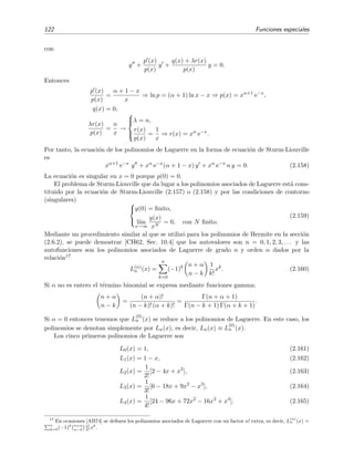 122 Funciones especiales
con
y +
p (x)
p(x)
y +
q(x) + λr(x)
p(x)
y = 0.
Entonces
p (x)
p(x)
=
α + 1 − x
x
⇒ ln p = (α + 1) ln x − x ⇒ p(x) = xα+1
e−x
,
q(x) = 0,
λr(x)
p(x)
=
n
x
→



λ = n,
r(x)
p(x)
=
1
x
⇒ r(x) = xα
e−x
.
Por tanto, la ecuaci´on de los polinomios de Laguerre en la forma de ecuaci´on de Sturm-Liouville
es
xα+1
e−x
y + xα
e−x
(α + 1 − x) y + xα
e−x
n y = 0. (2.158)
La ecuaci´on es singular en x = 0 porque p(0) = 0.
El problema de Sturm-Liouville que da lugar a los polinomios asociados de Laguerre est´a cons-
tituido por la ecuaci´on de Sturm-Liouville (2.157) o (2.158) y por las condiciones de contorno
(singulares) 


y(0) = ﬁnito,
l´ım
x→∞
y(x)
xN
= 0, con N ﬁnito.
(2.159)
Mediante un procedimiento similar al que se utiliz´o para los polinomios de Hermite en la secci´on
(2.6.2), se puede demostrar [CH62, Sec. 10.4] que los autovalores son n = 0, 1, 2, 3, . . . y las
autofunciones son los polinomios asociados de Laguerre de grado n y orden α dados por la
relaci´on17
L(α)
n (x) =
n
k=0
(−1)k n + α
n − k
1
k!
xk
. (2.160)
Si α no es entero el t´ermino binomial se expresa mediante funciones gamma:
n + α
n − k
=
(n + α)!
(n − k)! (α + k)!
=
Γ(n + α + 1)
Γ(n − k + 1) Γ(α + k + 1)
.
Si α = 0 entonces tenemos que L
(0)
n (x) se reduce a los polinomios de Laguerre. En este caso, los
polinomios se denotan simplemente por Ln(x), es decir, Ln(x) ≡ L
(0)
n (x).
Los cinco primeros polinomios de Laguerre son
L0(x) = 1, (2.161)
L1(x) = 1 − x, (2.162)
L2(x) =
1
2!
[2 − 4x + x2
], (2.163)
L3(x) =
1
3!
[6 − 18x + 9x2
− x3
], (2.164)
L4(x) =
1
4!
[24 − 96x + 72x2
− 16x3
+ x4
]. (2.165)
17
En ocasiones [AB74] se deﬁnen los polinomios asociados de Laguerre con un factor n! extra, es decir, L
(α)
n (x) =
n
k=0(−1)k n+α
n−k
n!
k!
xk
.
 